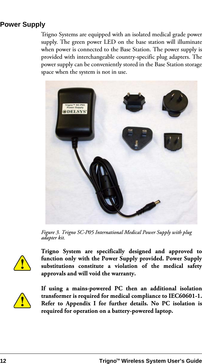 12 Trigno   Wireless System User’s GuideTMPower SupplyTrigno Systems are equipped with an isolated medical grade powersupply. The green power LED on the base station will illuminatewhen power is connected to the Base Station. The power supply isprovided with interchangeable country-specific plug adapters. Thepower supply can be conveniently stored in the Base Station storagespace when the system is not in use. Figure 3. Trigno SC-P05 International Medical Power Supply with plug adapter kit.Trigno System are specifically designed and approved tofunction only with the Power Supply provided. Power Supplysubstitutions constitute a violation of the medical safetyapprovals and will void the warranty.If using a mains-powered PC then an additional isolationtransformer is required for medical compliance to IEC60601-1.Refer to Appendix I for further details. No PC isolation isrequired for operation on a battery-powered laptop.