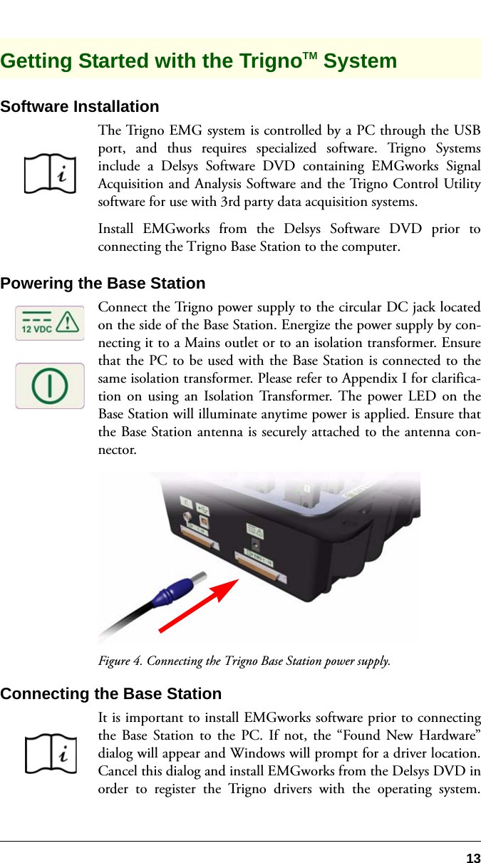 13Getting Started with the TrignoTM System Software InstallationThe Trigno EMG system is controlled by a PC through the USBport, and thus requires specialized software. Trigno Systemsinclude a Delsys Software DVD containing EMGworks SignalAcquisition and Analysis Software and the Trigno Control Utilitysoftware for use with 3rd party data acquisition systems.Install EMGworks from the Delsys Software DVD prior toconnecting the Trigno Base Station to the computer.Powering the Base StationConnect the Trigno power supply to the circular DC jack locatedon the side of the Base Station. Energize the power supply by con-necting it to a Mains outlet or to an isolation transformer. Ensurethat the PC to be used with the Base Station is connected to thesame isolation transformer. Please refer to Appendix I for clarifica-tion on using an Isolation Transformer. The power LED on theBase Station will illuminate anytime power is applied. Ensure thatthe Base Station antenna is securely attached to the antenna con-nector.Figure 4. Connecting the Trigno Base Station power supply.Connecting the Base StationIt is important to install EMGworks software prior to connectingthe Base Station to the PC. If not, the “Found New Hardware”dialog will appear and Windows will prompt for a driver location.Cancel this dialog and install EMGworks from the Delsys DVD inorder to register the Trigno drivers with the operating system.