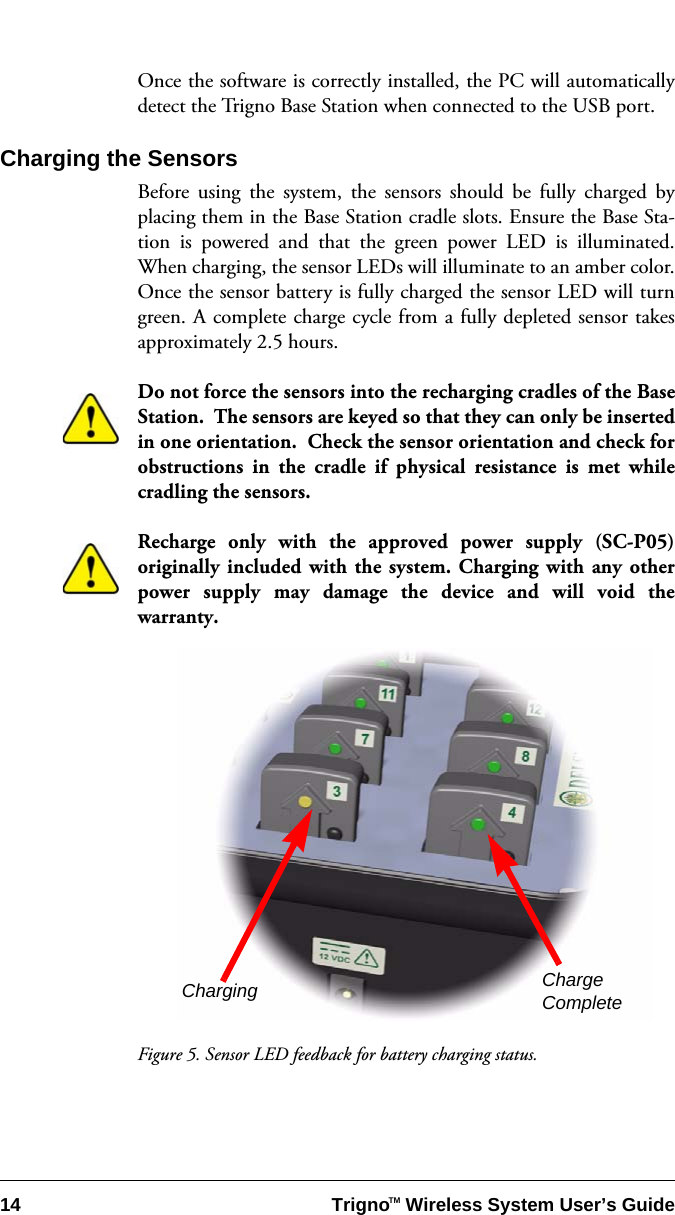 14 Trigno   Wireless System User’s GuideTMOnce the software is correctly installed, the PC will automaticallydetect the Trigno Base Station when connected to the USB port.Charging the SensorsBefore using the system, the sensors should be fully charged byplacing them in the Base Station cradle slots. Ensure the Base Sta-tion is powered and that the green power LED is illuminated.When charging, the sensor LEDs will illuminate to an amber color.Once the sensor battery is fully charged the sensor LED will turngreen. A complete charge cycle from a fully depleted sensor takesapproximately 2.5 hours.Do not force the sensors into the recharging cradles of the BaseStation.  The sensors are keyed so that they can only be insertedin one orientation.  Check the sensor orientation and check forobstructions in the cradle if physical resistance is met whilecradling the sensors.Recharge only with the approved power supply (SC-P05)originally included with the system. Charging with any otherpower supply may damage the device and will void thewarranty.Figure 5. Sensor LED feedback for battery charging status.Charging ChargeComplete