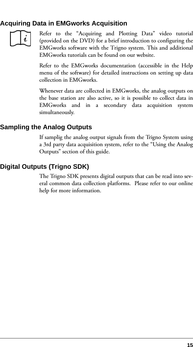 15Acquiring Data in EMGworks AcquisitionRefer to the “Acquiring and Plotting Data” video tutorial(provided on the DVD) for a brief introduction to configuring theEMGworks software with the Trigno system. This and additionalEMGworks tutorials can be found on our website.Refer to the EMGworks documentation (accessible in the Helpmenu of the software) for detailed instructions on setting up datacollection in EMGworks.Whenever data are collected in EMGworks, the analog outputs onthe base station are also active, so it is possible to collect data inEMGworks and in a secondary data acquisition systemsimultaneously.Sampling the Analog OutputsIf samplig the analog output signals from the Trigno System usinga 3rd party data acquisition system, refer to the “Using the AnalogOutputs” section of this guide.Digital Outputs (Trigno SDK)The Trigno SDK presents digital outputs that can be read into sev-eral common data collection platforms.  Please refer to our onlinehelp for more information.