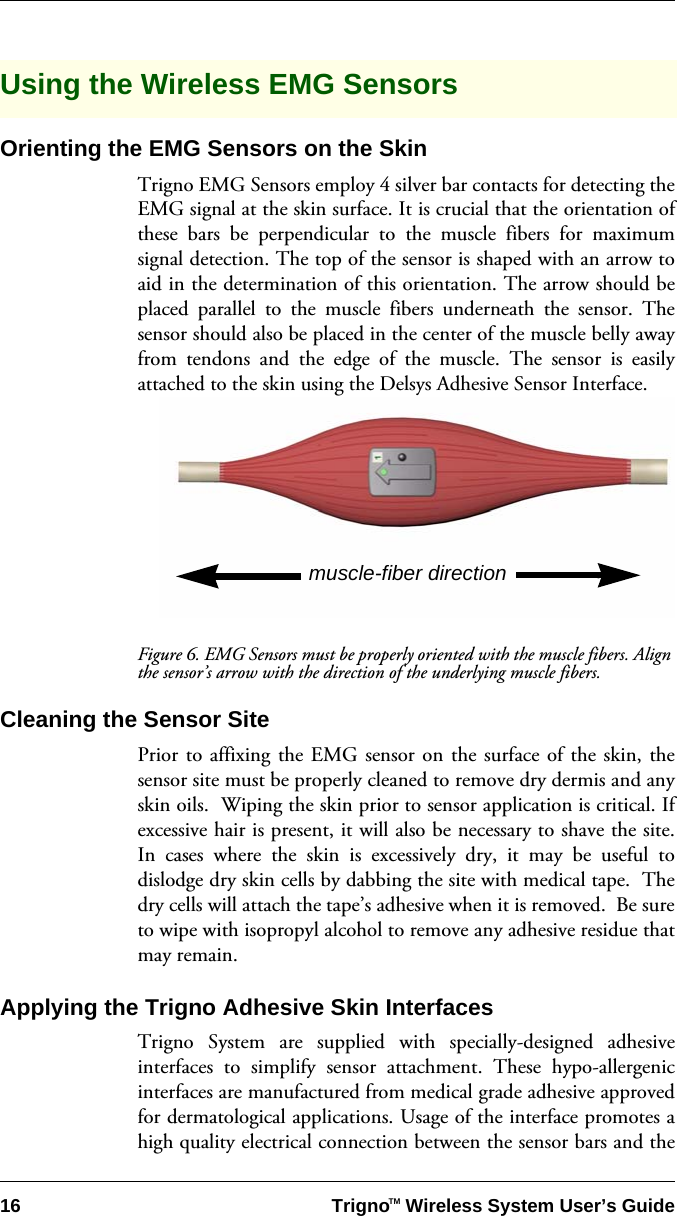 16 Trigno   Wireless System User’s GuideTMUsing the Wireless EMG SensorsOrienting the EMG Sensors on the SkinTrigno EMG Sensors employ 4 silver bar contacts for detecting theEMG signal at the skin surface. It is crucial that the orientation ofthese bars be perpendicular to the muscle fibers for maximumsignal detection. The top of the sensor is shaped with an arrow toaid in the determination of this orientation. The arrow should beplaced parallel to the muscle fibers underneath the sensor. Thesensor should also be placed in the center of the muscle belly awayfrom tendons and the edge of the muscle. The sensor is easilyattached to the skin using the Delsys Adhesive Sensor Interface.Figure 6. EMG Sensors must be properly oriented with the muscle fibers. Align the sensor’s arrow with the direction of the underlying muscle fibers.Cleaning the Sensor SitePrior to affixing the EMG sensor on the surface of the skin, thesensor site must be properly cleaned to remove dry dermis and anyskin oils.  Wiping the skin prior to sensor application is critical. Ifexcessive hair is present, it will also be necessary to shave the site.In cases where the skin is excessively dry, it may be useful todislodge dry skin cells by dabbing the site with medical tape.  Thedry cells will attach the tape’s adhesive when it is removed.  Be sureto wipe with isopropyl alcohol to remove any adhesive residue thatmay remain.Applying the Trigno Adhesive Skin InterfacesTrigno System are supplied with specially-designed adhesiveinterfaces to simplify sensor attachment. These hypo-allergenicinterfaces are manufactured from medical grade adhesive approvedfor dermatological applications. Usage of the interface promotes ahigh quality electrical connection between the sensor bars and themuscle-fiber direction