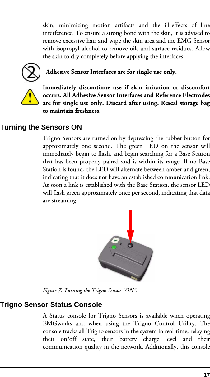 17skin, minimizing motion artifacts and the ill-effects of lineinterference. To ensure a strong bond with the skin, it is advised toremove excessive hair and wipe the skin area and the EMG Sensorwith isopropyl alcohol to remove oils and surface residues. Allowthe skin to dry completely before applying the interfaces.  Adhesive Sensor Interfaces are for single use only.  Immediately discontinue use if skin irritation or discomfortoccurs. All Adhesive Sensor Interfaces and Reference Electrodesare for single use only. Discard after using. Reseal storage bagto maintain freshness.Turning the Sensors ONTrigno Sensors are turned on by depressing the rubber button forapproximately one second. The green LED on the sensor willimmediately begin to flash, and begin searching for a Base Stationthat has been properly paired and is within its range. If no BaseStation is found, the LED will alternate between amber and green,indicating that it does not have an established communication link.As soon a link is established with the Base Station, the sensor LEDwill flash green approximately once per second, indicating that dataare streaming.Figure 7. Turning the Trigno Sensor “ON”.Trigno Sensor Status ConsoleA Status console for Trigno Sensors is available when operatingEMGworks and when using the Trigno Control Utility. Theconsole tracks all Trigno sensors in the system in real-time, relayingtheir on/off state, their battery charge level and theircommunication quality in the network. Additionally, this console