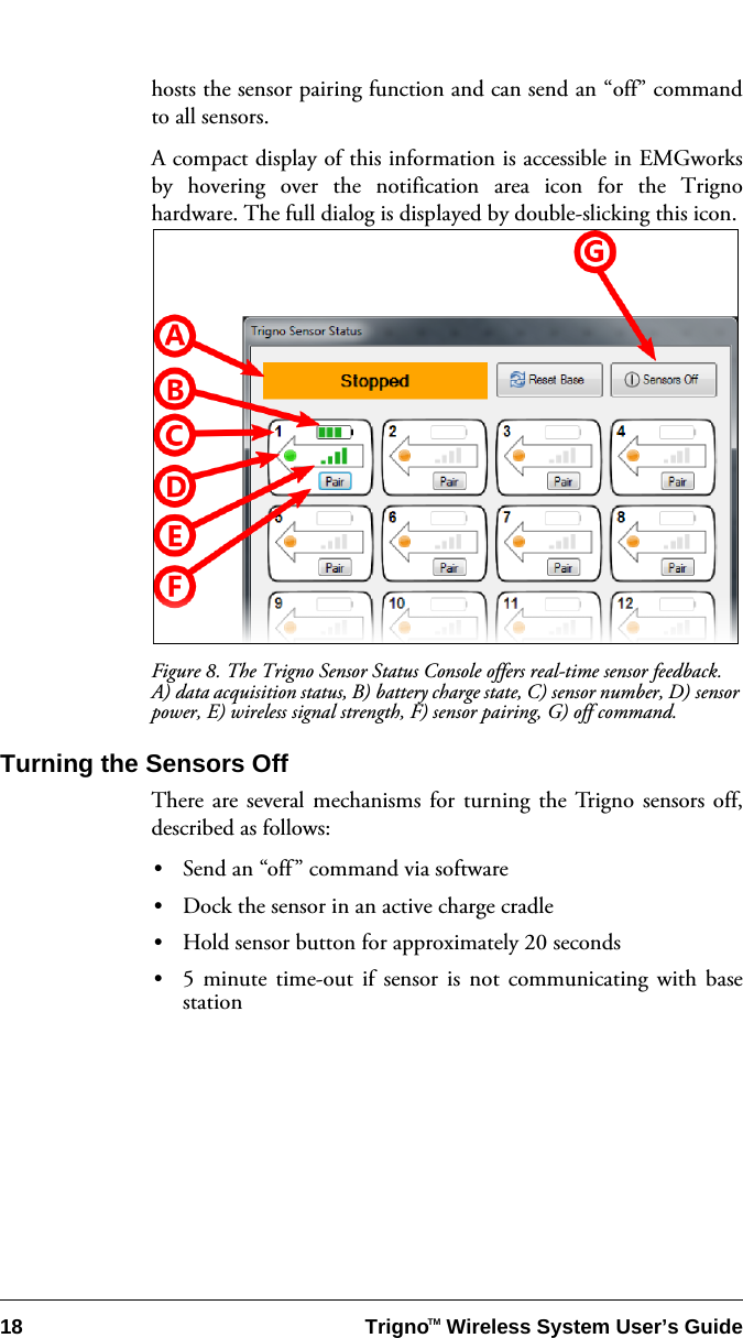 18 Trigno   Wireless System User’s GuideTMhosts the sensor pairing function and can send an “off” commandto all sensors.A compact display of this information is accessible in EMGworksby hovering over the notification area icon for the Trignohardware. The full dialog is displayed by double-slicking this icon. Figure 8. The Trigno Sensor Status Console offers real-time sensor feedback. A) data acquisition status, B) battery charge state, C) sensor number, D) sensor power, E) wireless signal strength, F) sensor pairing, G) off command.Turning the Sensors OffThere are several mechanisms for turning the Trigno sensors off,described as follows:•Send an “off” command via software•Dock the sensor in an active charge cradle•Hold sensor button for approximately 20 seconds•5 minute time-out if sensor is not communicating with basestation