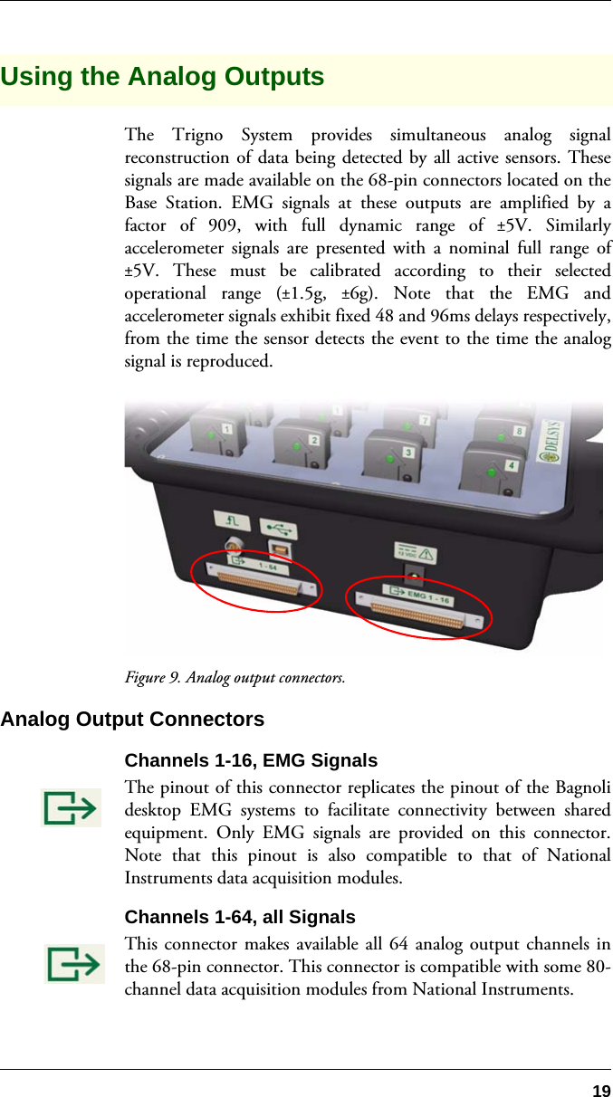 19Using the Analog OutputsThe Trigno System provides simultaneous analog signalreconstruction of data being detected by all active sensors. Thesesignals are made available on the 68-pin connectors located on theBase Station. EMG signals at these outputs are amplified by afactor of 909, with full dynamic range of ±5V. Similarlyaccelerometer signals are presented with a nominal full range of±5V. These must be calibrated according to their selectedoperational range (±1.5g,  ±6g). Note that the EMG andaccelerometer signals exhibit fixed 48 and 96ms delays respectively,from the time the sensor detects the event to the time the analogsignal is reproduced.Figure 9. Analog output connectors.Analog Output ConnectorsChannels 1-16, EMG SignalsThe pinout of this connector replicates the pinout of the Bagnolidesktop EMG systems to facilitate connectivity between sharedequipment. Only EMG signals are provided on this connector.Note that this pinout is also compatible to that of NationalInstruments data acquisition modules.Channels 1-64, all SignalsThis connector makes available all 64 analog output channels inthe 68-pin connector. This connector is compatible with some 80-channel data acquisition modules from National Instruments.