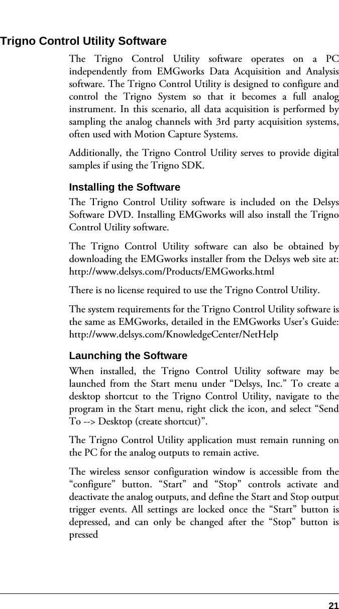 21Trigno Control Utility SoftwareThe Trigno Control Utility software operates on a PCindependently from EMGworks Data Acquisition and Analysissoftware. The Trigno Control Utility is designed to configure andcontrol the Trigno System so that it becomes a full analoginstrument. In this scenario, all data acquisition is performed bysampling the analog channels with 3rd party acquisition systems,often used with Motion Capture Systems.Additionally, the Trigno Control Utility serves to provide digitalsamples if using the Trigno SDK.Installing the SoftwareThe Trigno Control Utility software is included on the DelsysSoftware DVD. Installing EMGworks will also install the TrignoControl Utility software.The Trigno Control Utility software can also be obtained bydownloading the EMGworks installer from the Delsys web site at:http://www.delsys.com/Products/EMGworks.htmlThere is no license required to use the Trigno Control Utility.The system requirements for the Trigno Control Utility software isthe same as EMGworks, detailed in the EMGworks User’s Guide:http://www.delsys.com/KnowledgeCenter/NetHelpLaunching the SoftwareWhen installed, the Trigno Control Utility software may belaunched from the Start menu under “Delsys, Inc.” To create adesktop shortcut to the Trigno Control Utility, navigate to theprogram in the Start menu, right click the icon, and select “SendTo --&gt; Desktop (create shortcut)”.The Trigno Control Utility application must remain running onthe PC for the analog outputs to remain active. The wireless sensor configuration window is accessible from the“configure” button. “Start” and “Stop” controls activate anddeactivate the analog outputs, and define the Start and Stop outputtrigger events. All settings are locked once the “Start” button isdepressed, and can only be changed after the “Stop” button ispressed