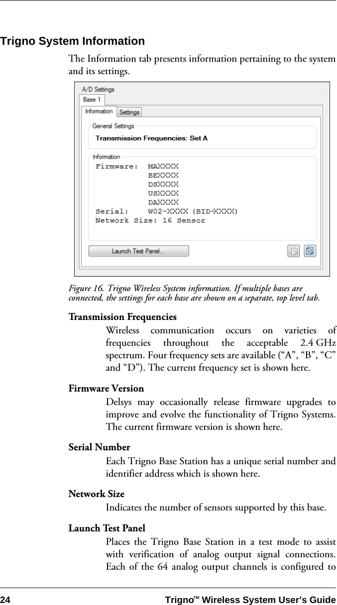 24 Trigno   Wireless System User’s GuideTMTrigno System InformationThe Information tab presents information pertaining to the systemand its settings.Figure 16. Trigno Wireless System information. If multiple bases are connected, the settings for each base are shown on a separate, top level tab.Transmission FrequenciesWireless communication occurs on varieties offrequencies throughout the acceptable 2.4 GHzspectrum. Four frequency sets are available (“A”, “B”, “C”and “D”). The current frequency set is shown here. Firmware VersionDelsys may occasionally release firmware upgrades toimprove and evolve the functionality of Trigno Systems.The current firmware version is shown here.Serial NumberEach Trigno Base Station has a unique serial number andidentifier address which is shown here.Network SizeIndicates the number of sensors supported by this base. Launch Test PanelPlaces the Trigno Base Station in a test mode to assistwith verification of analog output signal connections.Each of the 64 analog output channels is configured to