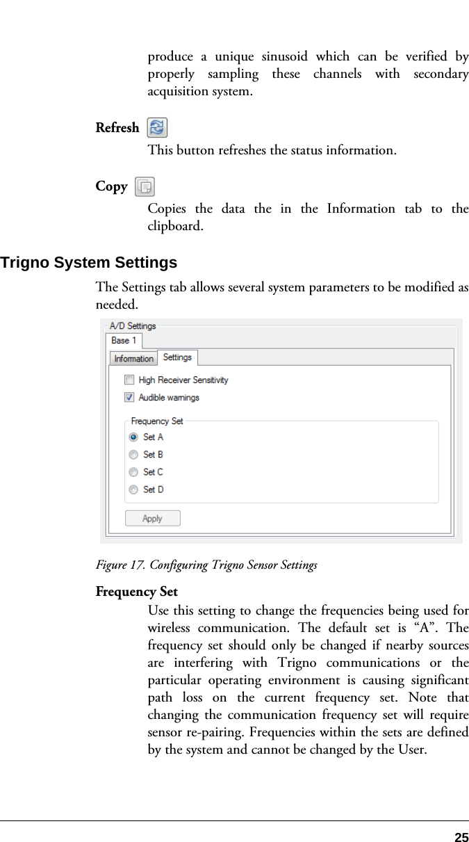 25produce a unique sinusoid which can be verified byproperly sampling these channels with secondaryacquisition system.Refresh This button refreshes the status information. Copy Copies the data the in the Information tab to theclipboard.Trigno System SettingsThe Settings tab allows several system parameters to be modified asneeded.Figure 17. Configuring Trigno Sensor SettingsFrequency SetUse this setting to change the frequencies being used forwireless communication. The default set is “A”. Thefrequency set should only be changed if nearby sourcesare interfering with Trigno communications or theparticular operating environment is causing significantpath loss on the current frequency set. Note thatchanging the communication frequency set will requiresensor re-pairing. Frequencies within the sets are definedby the system and cannot be changed by the User.