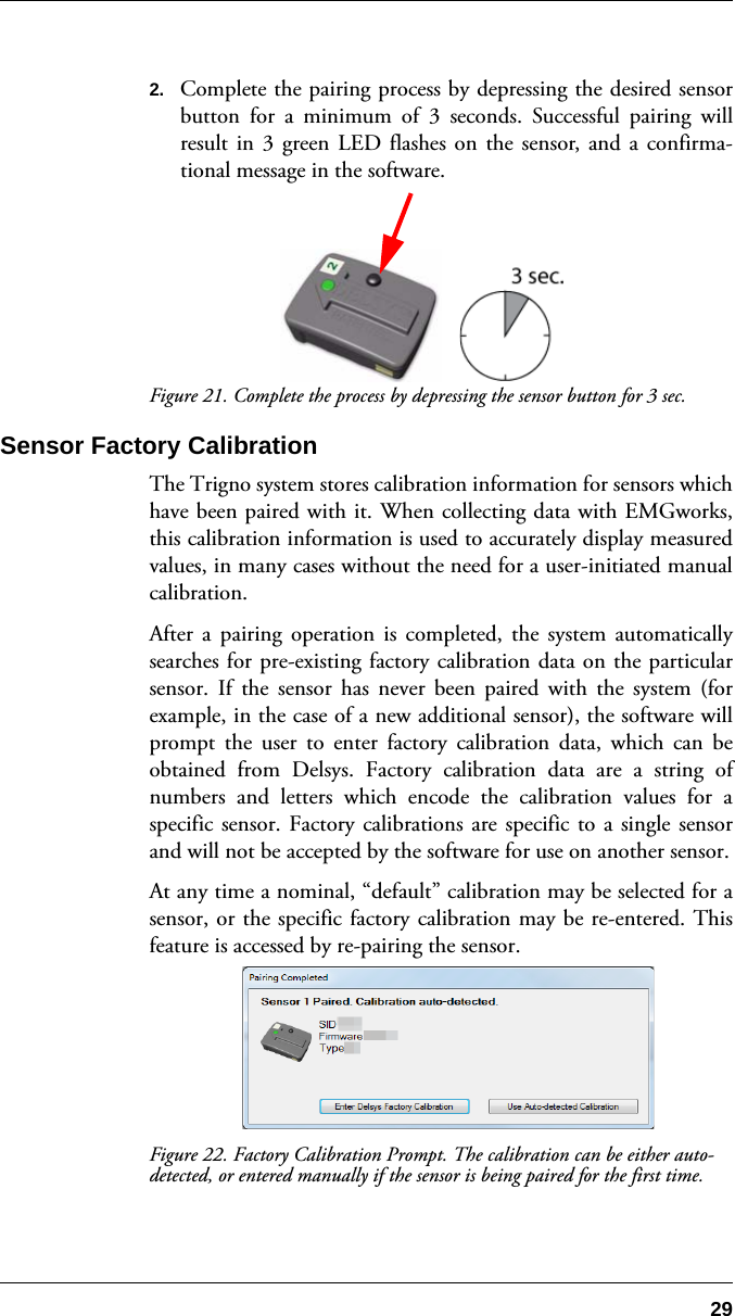 292. Complete the pairing process by depressing the desired sensorbutton for a minimum of 3 seconds. Successful pairing willresult in 3 green LED flashes on the sensor, and a confirma-tional message in the software.Figure 21. Complete the process by depressing the sensor button for 3 sec.Sensor Factory CalibrationThe Trigno system stores calibration information for sensors whichhave been paired with it. When collecting data with EMGworks,this calibration information is used to accurately display measuredvalues, in many cases without the need for a user-initiated manualcalibration.After a pairing operation is completed, the system automaticallysearches for pre-existing factory calibration data on the particularsensor. If the sensor has never been paired with the system (forexample, in the case of a new additional sensor), the software willprompt the user to enter factory calibration data, which can beobtained from Delsys. Factory calibration data are a string ofnumbers and letters which encode the calibration values for aspecific sensor. Factory calibrations are specific to a single sensorand will not be accepted by the software for use on another sensor.At any time a nominal, “default” calibration may be selected for asensor, or the specific factory calibration may be re-entered. Thisfeature is accessed by re-pairing the sensor.Figure 22. Factory Calibration Prompt. The calibration can be either auto-detected, or entered manually if the sensor is being paired for the first time.