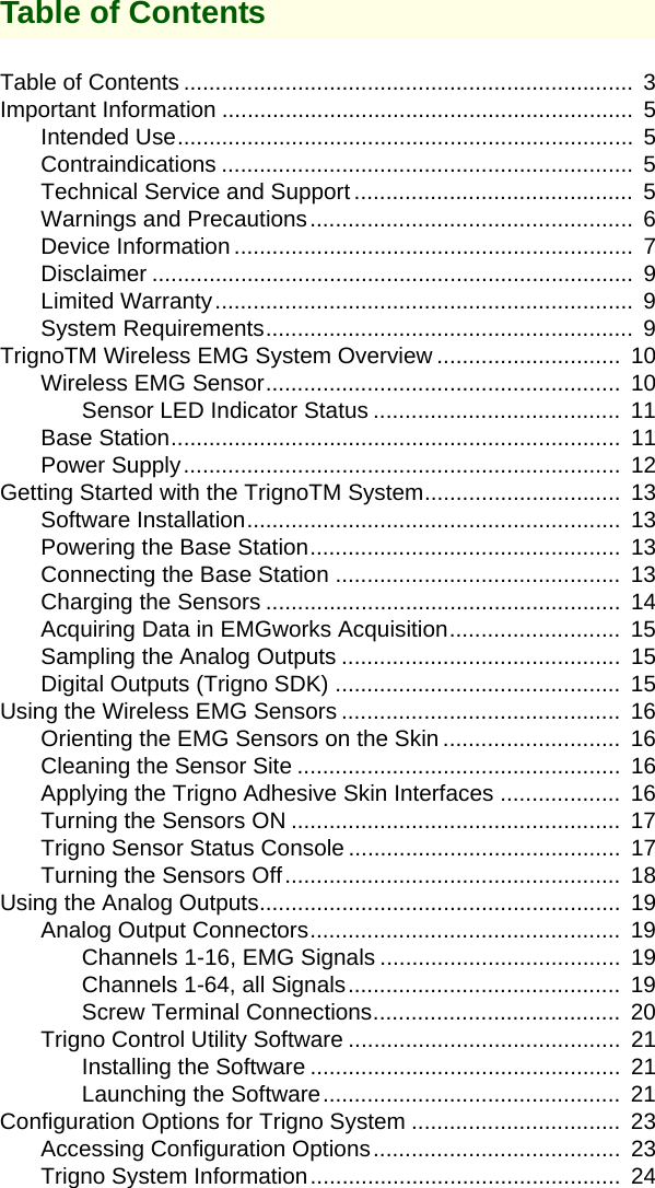 Table of ContentsTable of Contents .......................................................................  3Important Information .................................................................  5Intended Use........................................................................  5Contraindications .................................................................  5Technical Service and Support ............................................  5Warnings and Precautions...................................................  6Device Information ...............................................................  7Disclaimer ............................................................................  9Limited Warranty..................................................................  9System Requirements..........................................................  9TrignoTM Wireless EMG System Overview .............................  10Wireless EMG Sensor........................................................  10Sensor LED Indicator Status .......................................  11Base Station.......................................................................  11Power Supply.....................................................................  12Getting Started with the TrignoTM System...............................  13Software Installation...........................................................  13Powering the Base Station.................................................  13Connecting the Base Station .............................................  13Charging the Sensors ........................................................  14Acquiring Data in EMGworks Acquisition...........................  15Sampling the Analog Outputs ............................................  15Digital Outputs (Trigno SDK) .............................................  15Using the Wireless EMG Sensors ............................................  16Orienting the EMG Sensors on the Skin ............................  16Cleaning the Sensor Site ...................................................  16Applying the Trigno Adhesive Skin Interfaces ...................  16Turning the Sensors ON ....................................................  17Trigno Sensor Status Console ...........................................  17Turning the Sensors Off.....................................................  18Using the Analog Outputs.........................................................  19Analog Output Connectors.................................................  19Channels 1-16, EMG Signals ......................................  19Channels 1-64, all Signals...........................................  19Screw Terminal Connections.......................................  20Trigno Control Utility Software ...........................................  21Installing the Software .................................................  21Launching the Software...............................................  21Configuration Options for Trigno System .................................  23Accessing Configuration Options.......................................  23Trigno System Information.................................................  24