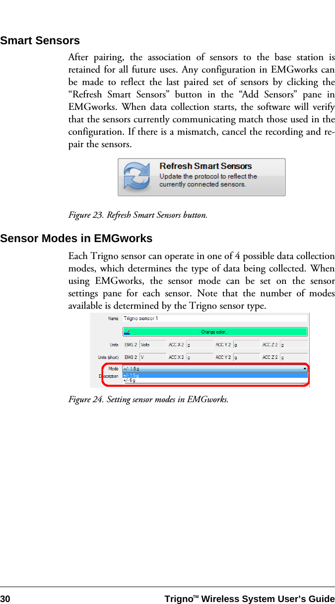 30 Trigno   Wireless System User’s GuideTMSmart SensorsAfter pairing, the association of sensors to the base station isretained for all future uses. Any configuration in EMGworks canbe made to reflect the last paired set of sensors by clicking the“Refresh Smart Sensors” button in the “Add Sensors” pane inEMGworks. When data collection starts, the software will verifythat the sensors currently communicating match those used in theconfiguration. If there is a mismatch, cancel the recording and re-pair the sensors.Figure 23. Refresh Smart Sensors button.Sensor Modes in EMGworksEach Trigno sensor can operate in one of 4 possible data collectionmodes, which determines the type of data being collected. Whenusing EMGworks, the sensor mode can be set on the sensorsettings pane for each sensor. Note that the number of modesavailable is determined by the Trigno sensor type. Figure 24. Setting sensor modes in EMGworks.