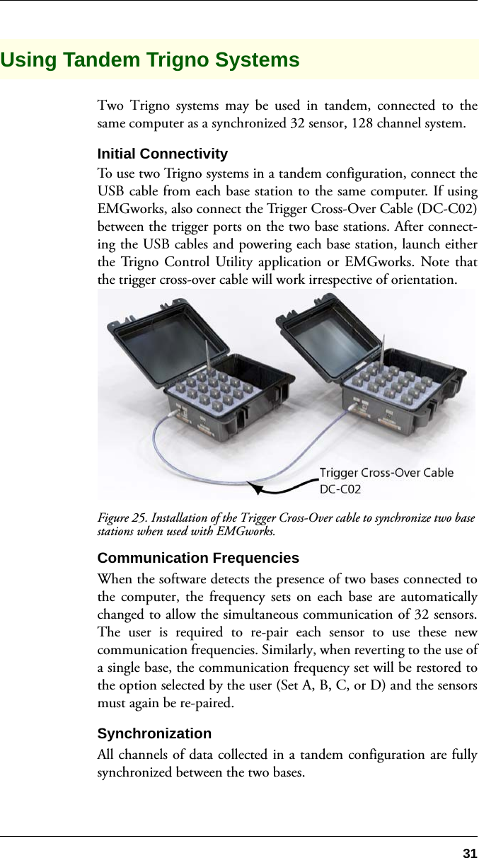 31Using Tandem Trigno SystemsTwo Trigno systems may be used in tandem, connected to thesame computer as a synchronized 32 sensor, 128 channel system.Initial ConnectivityTo use two Trigno systems in a tandem configuration, connect theUSB cable from each base station to the same computer. If usingEMGworks, also connect the Trigger Cross-Over Cable (DC-C02)between the trigger ports on the two base stations. After connect-ing the USB cables and powering each base station, launch eitherthe Trigno Control Utility application or EMGworks. Note thatthe trigger cross-over cable will work irrespective of orientation.Figure 25. Installation of the Trigger Cross-Over cable to synchronize two base stations when used with EMGworks.Communication FrequenciesWhen the software detects the presence of two bases connected tothe computer, the frequency sets on each base are automaticallychanged to allow the simultaneous communication of 32 sensors.The user is required to re-pair each sensor to use these newcommunication frequencies. Similarly, when reverting to the use ofa single base, the communication frequency set will be restored tothe option selected by the user (Set A, B, C, or D) and the sensorsmust again be re-paired.SynchronizationAll channels of data collected in a tandem configuration are fullysynchronized between the two bases.