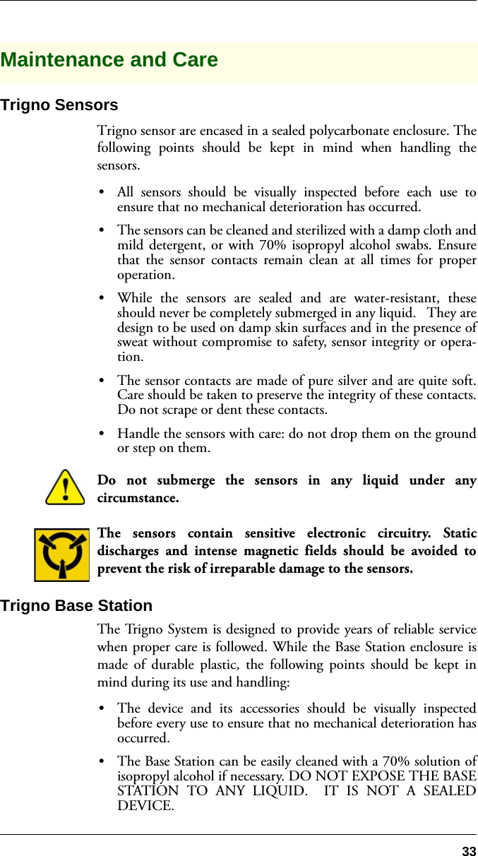 33Maintenance and CareTrigno SensorsTrigno sensor are encased in a sealed polycarbonate enclosure. Thefollowing points should be kept in mind when handling thesensors.•All sensors should be visually inspected before each use toensure that no mechanical deterioration has occurred.•The sensors can be cleaned and sterilized with a damp cloth andmild detergent, or with 70% isopropyl alcohol swabs. Ensurethat the sensor contacts remain clean at all times for properoperation.•While the sensors are sealed and are water-resistant, theseshould never be completely submerged in any liquid.   They aredesign to be used on damp skin surfaces and in the presence ofsweat without compromise to safety, sensor integrity or opera-tion.  •The sensor contacts are made of pure silver and are quite soft.Care should be taken to preserve the integrity of these contacts.Do not scrape or dent these contacts. •Handle the sensors with care: do not drop them on the groundor step on them.Do not submerge the sensors in any liquid under anycircumstance.The sensors contain sensitive electronic circuitry. Staticdischarges and intense magnetic fields should be avoided toprevent the risk of irreparable damage to the sensors.Trigno Base Station The Trigno System is designed to provide years of reliable servicewhen proper care is followed. While the Base Station enclosure ismade of durable plastic, the following points should be kept inmind during its use and handling:•The device and its accessories should be visually inspectedbefore every use to ensure that no mechanical deterioration hasoccurred.•The Base Station can be easily cleaned with a 70% solution ofisopropyl alcohol if necessary. DO NOT EXPOSE THE BASESTATION TO ANY LIQUID.  IT IS NOT A SEALEDDEVICE.