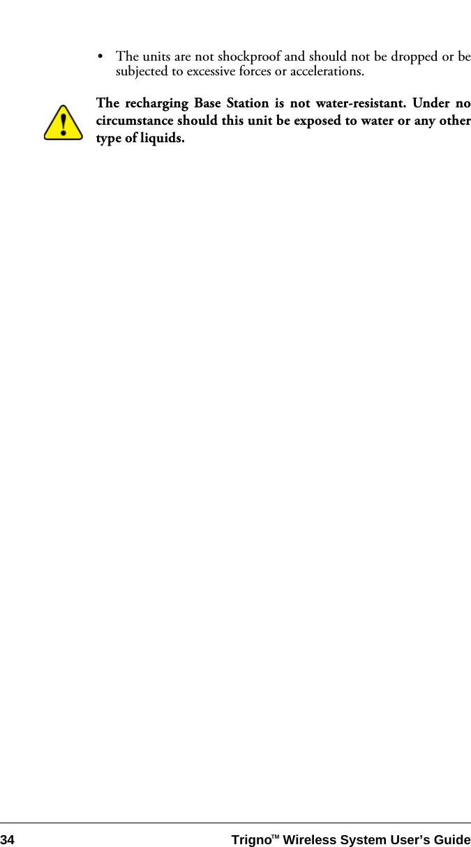 34 Trigno   Wireless System User’s GuideTM•The units are not shockproof and should not be dropped or besubjected to excessive forces or accelerations.The recharging Base Station is not water-resistant. Under nocircumstance should this unit be exposed to water or any othertype of liquids. 