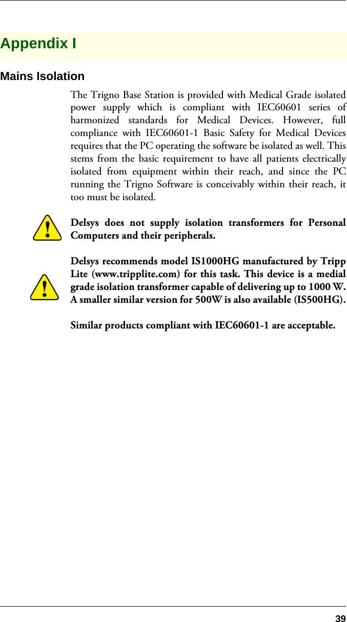 39Appendix IMains IsolationThe Trigno Base Station is provided with Medical Grade isolatedpower supply which is compliant with IEC60601 series ofharmonized standards for Medical Devices. However, fullcompliance with IEC60601-1 Basic Safety for Medical Devicesrequires that the PC operating the software be isolated as well. Thisstems from the basic requirement to have all patients electricallyisolated from equipment within their reach, and since the PCrunning the Trigno Software is conceivably within their reach, ittoo must be isolated.Delsys does not supply isolation transformers for PersonalComputers and their peripherals. Delsys recommends model IS1000HG manufactured by TrippLite (www.tripplite.com) for this task. This device is a medialgrade isolation transformer capable of delivering up to 1000 W.A smaller similar version for 500W is also available (IS500HG).Similar products compliant with IEC60601-1 are acceptable.