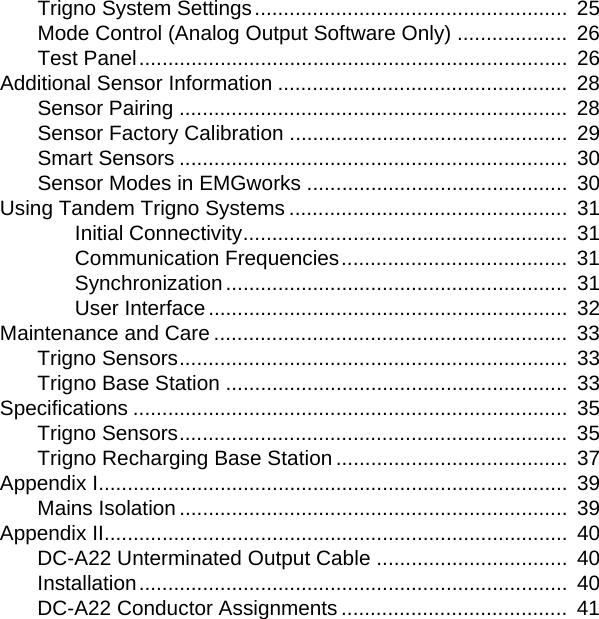 Trigno System Settings......................................................  25Mode Control (Analog Output Software Only) ...................  26Test Panel..........................................................................  26Additional Sensor Information ..................................................  28Sensor Pairing ...................................................................  28Sensor Factory Calibration ................................................  29Smart Sensors ...................................................................  30Sensor Modes in EMGworks .............................................  30Using Tandem Trigno Systems ................................................  31Initial Connectivity........................................................  31Communication Frequencies.......................................  31Synchronization ...........................................................  31User Interface..............................................................  32Maintenance and Care .............................................................  33Trigno Sensors...................................................................  33Trigno Base Station ...........................................................  33Specifications ...........................................................................  35Trigno Sensors...................................................................  35Trigno Recharging Base Station ........................................  37Appendix I.................................................................................  39Mains Isolation ...................................................................  39Appendix II................................................................................  40DC-A22 Unterminated Output Cable .................................  40Installation..........................................................................  40DC-A22 Conductor Assignments .......................................  41