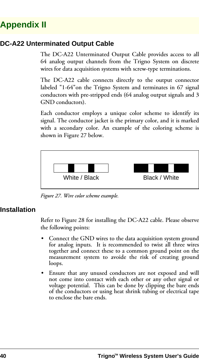 40 Trigno   Wireless System User’s GuideTMAppendix IIDC-A22 Unterminated Output CableThe DC-A22 Unterminated Output Cable provides access to all64 analog output channels from the Trigno System on discretewires for data acquisition systems with screw-type terminations.The DC-A22 cable connects directly to the output connectorlabeled &quot;1-64&quot;on the Trigno System and terminates in 67 signalconductors with pre-stripped ends (64 analog output signals and 3GND conductors).Each conductor employs a unique color scheme to identify itssignal. The conductor jacket is the primary color, and it is markedwith a secondary color. An example of the coloring scheme isshown in Figure 27 below. Figure 27. Wire color scheme example.InstallationRefer to Figure 28 for installing the DC-A22 cable. Please observethe following points:•Connect the GND wires to the data acquisition system groundfor analog inputs.  It is recommended to twist all three wirestogether and connect these to a common ground point on themeasurement system to avoide the risk of creating groundloops.•Ensure that any unused conductors are not exposed and willnot come into contact with each other or any other signal orvoltage potential.  This can be done by clipping the bare endsof the conductors or using heat shrink tubing or electrical tapeto enclose the bare ends.White / Black Black / White