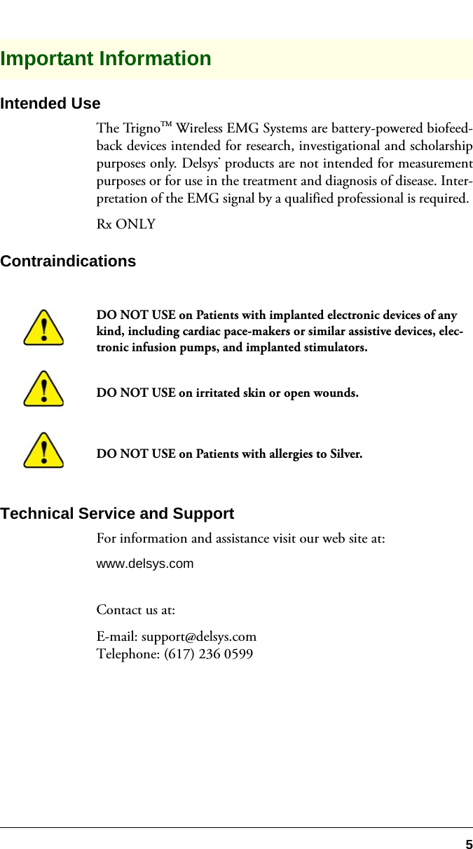 5Important InformationIntended UseThe TrignoTM Wireless EMG Systems are battery-powered biofeed-back devices intended for research, investigational and scholarshippurposes only. Delsys® products are not intended for measurementpurposes or for use in the treatment and diagnosis of disease. Inter-pretation of the EMG signal by a qualified professional is required. Rx ONLYContraindicationsTechnical Service and SupportFor information and assistance visit our web site at:www.delsys.comContact us at:E-mail: support@delsys.comTelephone: (617) 236 0599DO NOT USE on Patients with implanted electronic devices of any kind, including cardiac pace-makers or similar assistive devices, elec-tronic infusion pumps, and implanted stimulators.DO NOT USE on irritated skin or open wounds.DO NOT USE on Patients with allergies to Silver.