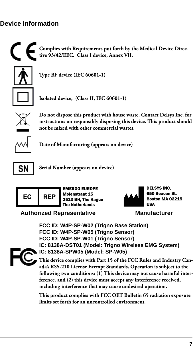 7Device InformationComplies with Requirements put forth by the Medical Device Direc-tive 93/42/EEC.  Class I device, Annex VII.Type BF device (IEC 60601-1)Isolated device,  (Class II, IEC 60601-1)Do not dispose this product with house waste. Contact Delsys Inc. for instructions on responsibly disposing this device. This product should not be mixed with other commercial wastes.Date of Manufacturing (appears on device)Serial Number (appears on device) FCC ID: W4P-SP-W02 (Trigno Base Station)FCC ID: W4P-SP-W05 (Trigno Sensor)FCC ID: W4P-SP-W01 (Trigno Sensor)IC: 8138A-DST01 (Model: Trigno Wireless EMG System)IC: 8138A-SPW05 (Model: SP-W05)This device complies with Part 15 of the FCC Rules and Industry Can-ada’s RSS-210 License Exempt Standards. Operation is subject to the following two conditions: (1) This device may not cause harmful inter-ference. and (2) this device must accept any interference received, including interference that may cause undesired operation.This product complies with FCC OET Bulletin 65 radiation exposure limits set forth for an uncontrolled environment.REPECEMERGO EUROPEMolenstraat 152513 BH, The HagueThe NetherlandsDELSYS INC.650 Beacon St.Boston MA 02215USAAuthorized Representative Manufacturer