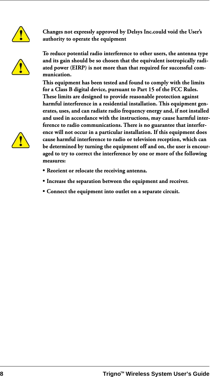 8 Trigno   Wireless System User’s GuideTMChanges not expressly approved by Delsys Inc.could void the User’s authority to operate the equipmentTo reduce potential radio interference to other users, the antenna type and its gain should be so chosen that the equivalent isotropically radi-ated power (EIRP) is not more than that required for successful com-munication.This equipment has been tested and found to comply with the limits for a Class B digital device, pursuant to Part 15 of the FCC Rules. These limits are designed to provide reasonable protection against harmful interference in a residential installation. This equipment gen-erates, uses, and can radiate radio frequency energy and, if not installed and used in accordance with the instructions, may cause harmful inter-ference to radio communications. There is no guarantee that interfer-ence will not occur in a particular installation. If this equipment does cause harmful interference to radio or television reception, which can be determined by turning the equipment off and on, the user is encour-aged to try to correct the interference by one or more of the following measures:• Reorient or relocate the receiving antenna.• Increase the separation between the equipment and receiver.• Connect the equipment into outlet on a separate circuit.