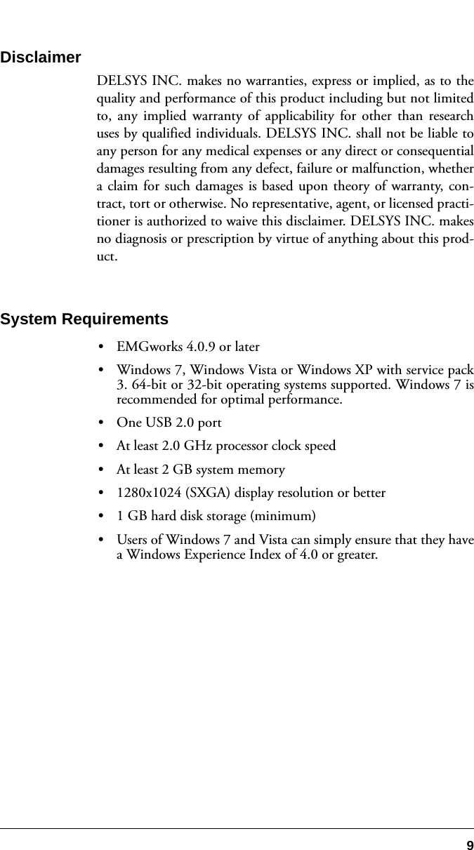 9DisclaimerDELSYS INC. makes no warranties, express or implied, as to thequality and performance of this product including but not limitedto, any implied warranty of applicability for other than researchuses by qualified individuals. DELSYS INC. shall not be liable toany person for any medical expenses or any direct or consequentialdamages resulting from any defect, failure or malfunction, whethera claim for such damages is based upon theory of warranty, con-tract, tort or otherwise. No representative, agent, or licensed practi-tioner is authorized to waive this disclaimer. DELSYS INC. makesno diagnosis or prescription by virtue of anything about this prod-uct.System Requirements•EMGworks 4.0.9 or later•Windows 7, Windows Vista or Windows XP with service pack3. 64-bit or 32-bit operating systems supported. Windows 7 isrecommended for optimal performance.•One USB 2.0 port•At least 2.0 GHz processor clock speed•At least 2 GB system memory•1280x1024 (SXGA) display resolution or better•1 GB hard disk storage (minimum)•Users of Windows 7 and Vista can simply ensure that they havea Windows Experience Index of 4.0 or greater.