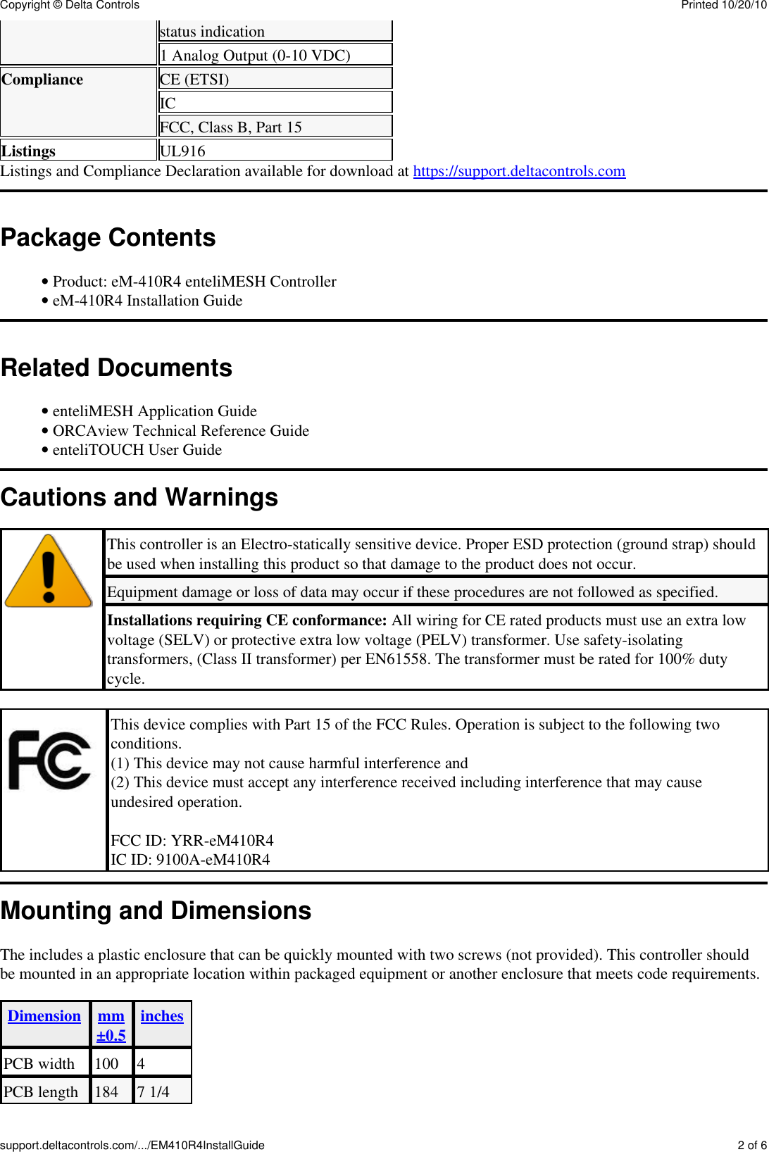 status indication1 Analog Output (0-10 VDC)Compliance CE (ETSI)ICFCC, Class B, Part 15Listings UL916Listings and Compliance Declaration available for download at https://support.deltacontrols.comPackage ContentsProduct: eM-410R4 enteliMESH Controller&bull; eM-410R4 Installation Guide&bull; Related DocumentsenteliMESH Application Guide&bull; ORCAview Technical Reference Guide&bull; enteliTOUCH User Guide&bull; Cautions and WarningsThis controller is an Electro-statically sensitive device. Proper ESD protection (ground strap) shouldbe used when installing this product so that damage to the product does not occur.Equipment damage or loss of data may occur if these procedures are not followed as specified.Installations requiring CE conformance: All wiring for CE rated products must use an extra lowvoltage (SELV) or protective extra low voltage (PELV) transformer. Use safety-isolatingtransformers, (Class II transformer) per EN61558. The transformer must be rated for 100% dutycycle.This device complies with Part 15 of the FCC Rules. Operation is subject to the following twoconditions.(1) This device may not cause harmful interference and(2) This device must accept any interference received including interference that may causeundesired operation.FCC ID: YRR-eM410R4IC ID: 9100A-eM410R4Mounting and DimensionsThe includes a plastic enclosure that can be quickly mounted with two screws (not provided). This controller shouldbe mounted in an appropriate location within packaged equipment or another enclosure that meets code requirements.Dimension mm&plusmn;0.5 inchesPCB width 100 4PCB length 184 7 1/4Copyright &copy; Delta Controls Printed 10/20/10support.deltacontrols.com/.../EM410R4InstallGuide 2 of 6