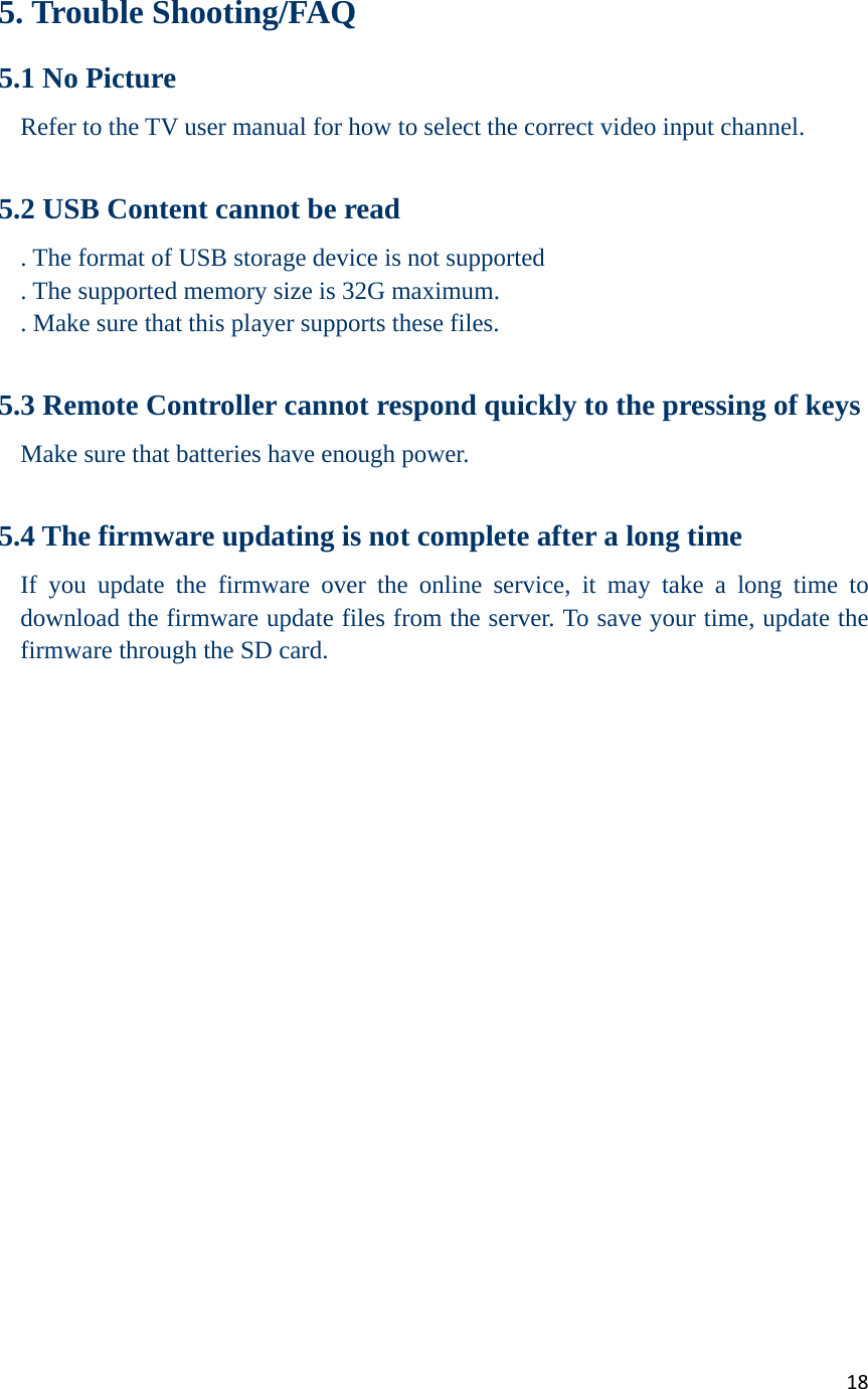 18   5. Trouble Shooting/FAQ 5.1 No Picture Refer to the TV user manual for how to select the correct video input channel.  5.2 USB Content cannot be read . The format of USB storage device is not supported . The supported memory size is 32G maximum. . Make sure that this player supports these files.  5.3 Remote Controller cannot respond quickly to the pressing of keys Make sure that batteries have enough power.  5.4 The firmware updating is not complete after a long time If you update the firmware over the online service, it may take a long time to download the firmware update files from the server. To save your time, update the firmware through the SD card.                     