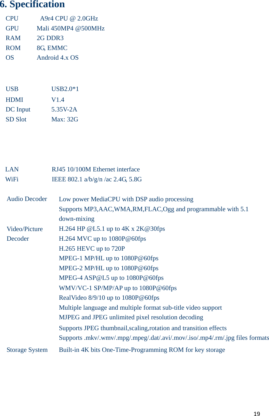19   6. Specification CPU    A9r4 CPU @ 2.0GHz GPU Mali 450MP4 @500MHz RAM 2G DDR3 ROM 8G, EMMC OS Android 4.x OS    USB USB2.0*1 HDMI V1.4 DC Input  5.35V-2A SD Slot  Max: 32G        LAN  RJ45 10/100M Ethernet interface WiFi  IEEE 802.1 a/b/g/n /ac 2.4G, 5.8G  Audio Decoder  Low power MediaCPU with DSP audio processing Supports MP3,AAC,WMA,RM,FLAC,Ogg and programmable with 5.1 down-mixing Video/Picture  Decoder H.264 HP @L5.1 up to 4K x 2K@30fps H.264 MVC up to 1080P@60fps H.265 HEVC up to 720P MPEG-1 MP/HL up to 1080P@60fps MPEG-2 MP/HL up to 1080P@60fps MPEG-4 ASP@L5 up to 1080P@60fps WMV/VC-1 SP/MP/AP up to 1080P@60fps RealVideo 8/9/10 up to 1080P@60fps Multiple language and multiple format sub-title video support MJPEG and JPEG unlimited pixel resolution decoding Supports JPEG thumbnail,scaling,rotation and transition effects Supports .mkv/.wmv/.mpg/.mpeg/.dat/.avi/.mov/.iso/.mp4/.rm/.jpg files formats Storage System  Built-in 4K bits One-Time-Programming ROM for key storage       