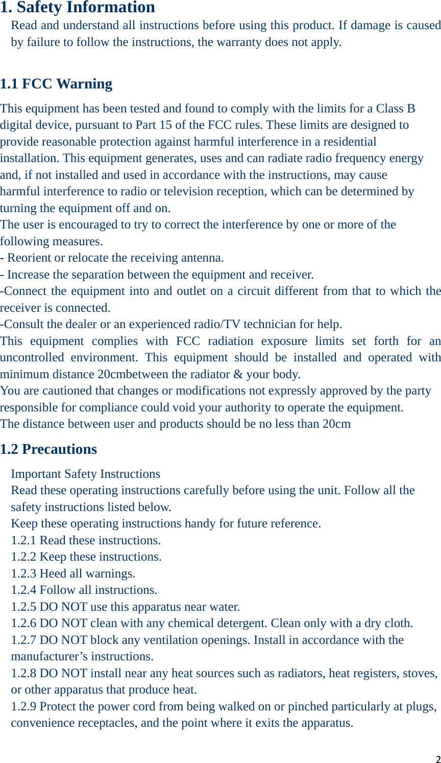 21. Safety Information Read and understand all instructions before using this product. If damage is caused by failure to follow the instructions, the warranty does not apply.  1.1 FCC Warning This equipment has been tested and found to comply with the limits for a Class B digital device, pursuant to Part 15 of the FCC rules. These limits are designed to provide reasonable protection against harmful interference in a residential installation. This equipment generates, uses and can radiate radio frequency energy and, if not installed and used in accordance with the instructions, may cause harmful interference to radio or television reception, which can be determined by turning the equipment off and on. The user is encouraged to try to correct the interference by one or more of the following measures. - Reorient or relocate the receiving antenna. - Increase the separation between the equipment and receiver. -Connect the equipment into and outlet on a circuit different from that to which the receiver is connected. -Consult the dealer or an experienced radio/TV technician for help. This equipment complies with FCC radiation exposure limits set forth for an uncontrolled environment. This equipment should be installed and operated with minimum distance 20cmbetween the radiator &amp; your body. You are cautioned that changes or modifications not expressly approved by the party responsible for compliance could void your authority to operate the equipment. The distance between user and products should be no less than 20cm 1.2 Precautions Important Safety Instructions Read these operating instructions carefully before using the unit. Follow all the safety instructions listed below. Keep these operating instructions handy for future reference. 1.2.1 Read these instructions. 1.2.2 Keep these instructions. 1.2.3 Heed all warnings. 1.2.4 Follow all instructions. 1.2.5 DO NOT use this apparatus near water. 1.2.6 DO NOT clean with any chemical detergent. Clean only with a dry cloth.   1.2.7 DO NOT block any ventilation openings. Install in accordance with the manufacturer’s instructions. 1.2.8 DO NOT install near any heat sources such as radiators, heat registers, stoves, or other apparatus that produce heat. 1.2.9 Protect the power cord from being walked on or pinched particularly at plugs, convenience receptacles, and the point where it exits the apparatus.   