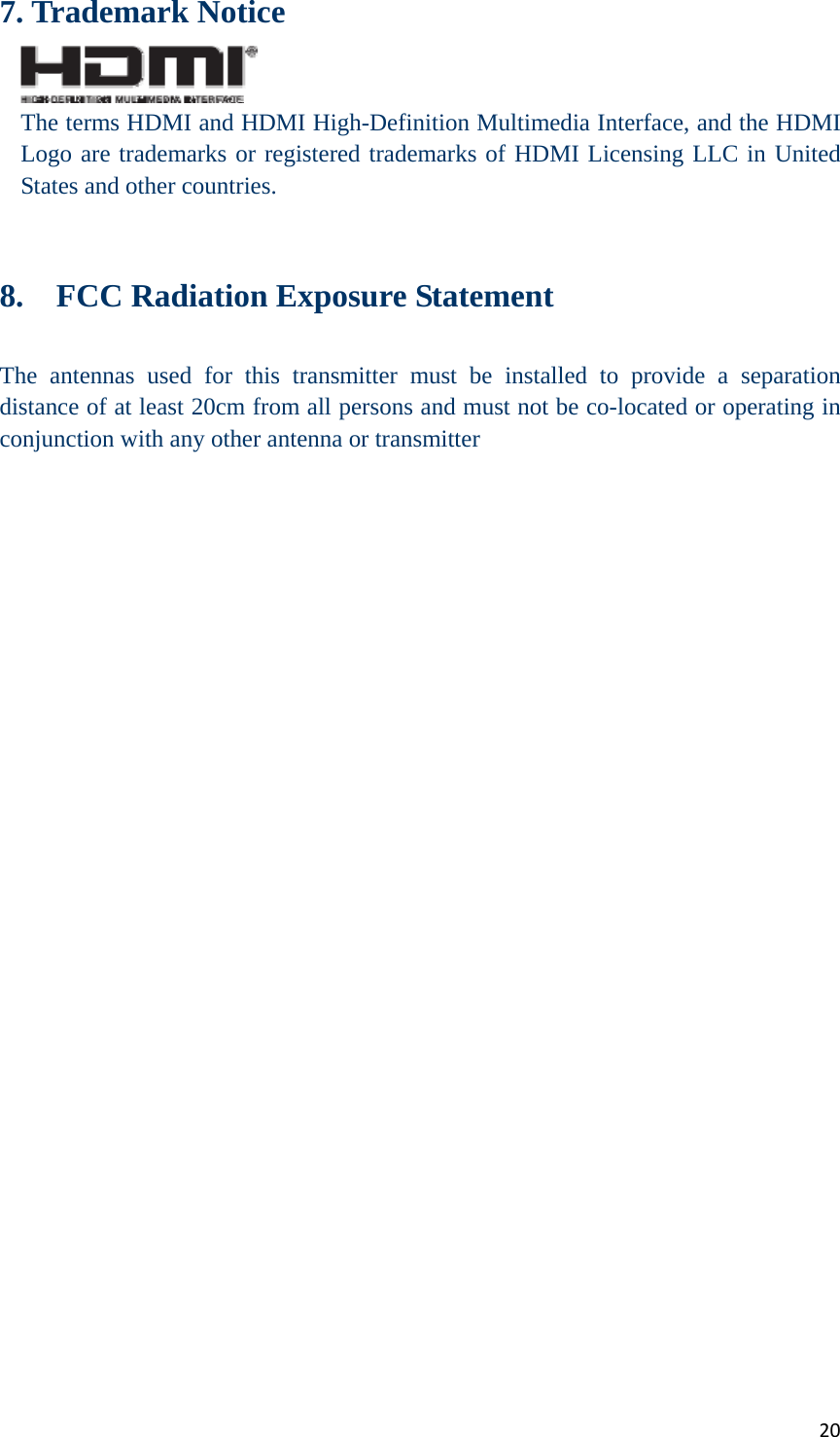 207. Trademark Notice  The terms HDMI and HDMI High-Definition Multimedia Interface, and the HDMI Logo are trademarks or registered trademarks of HDMI Licensing LLC in United States and other countries.   8.    FCC Radiation Exposure Statement  The antennas used for this transmitter must be installed to provide a separation distance of at least 20cm from all persons and must not be co-located or operating in conjunction with any other antenna or transmitter   