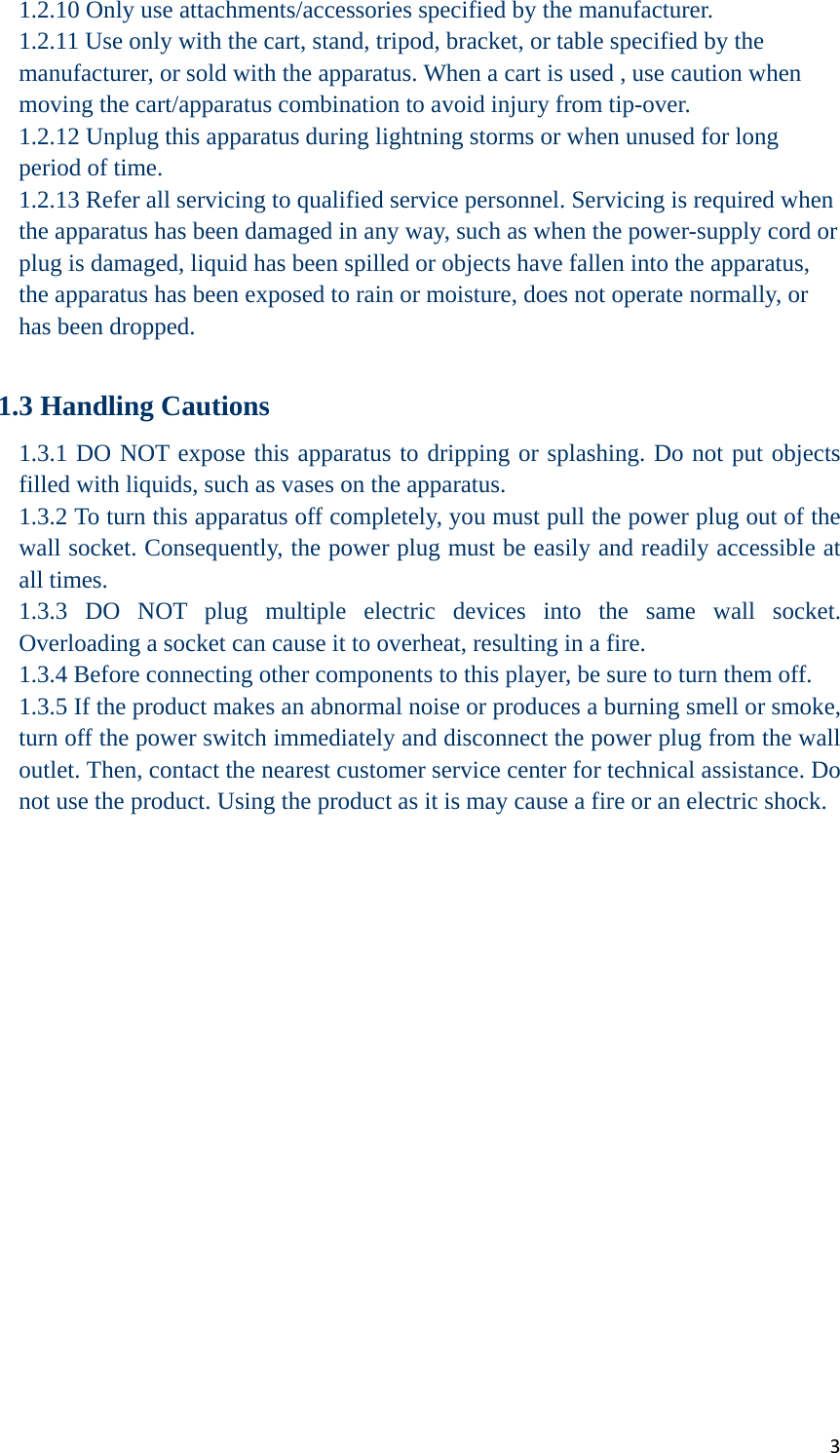 31.2.10 Only use attachments/accessories specified by the manufacturer. 1.2.11 Use only with the cart, stand, tripod, bracket, or table specified by the manufacturer, or sold with the apparatus. When a cart is used , use caution when moving the cart/apparatus combination to avoid injury from tip-over. 1.2.12 Unplug this apparatus during lightning storms or when unused for long period of time. 1.2.13 Refer all servicing to qualified service personnel. Servicing is required when the apparatus has been damaged in any way, such as when the power-supply cord or plug is damaged, liquid has been spilled or objects have fallen into the apparatus, the apparatus has been exposed to rain or moisture, does not operate normally, or has been dropped.  1.3 Handling Cautions 1.3.1 DO NOT expose this apparatus to dripping or splashing. Do not put objects filled with liquids, such as vases on the apparatus. 1.3.2 To turn this apparatus off completely, you must pull the power plug out of the wall socket. Consequently, the power plug must be easily and readily accessible at all times. 1.3.3 DO NOT plug multiple electric devices into the same wall socket. Overloading a socket can cause it to overheat, resulting in a fire. 1.3.4 Before connecting other components to this player, be sure to turn them off. 1.3.5 If the product makes an abnormal noise or produces a burning smell or smoke, turn off the power switch immediately and disconnect the power plug from the wall outlet. Then, contact the nearest customer service center for technical assistance. Do not use the product. Using the product as it is may cause a fire or an electric shock.  