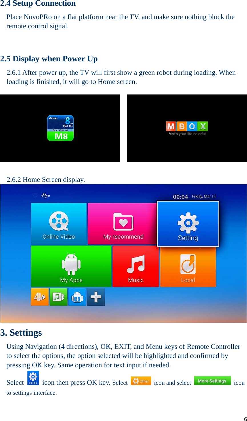 62.4 Setup Connection Place NovoPRo on a flat platform near the TV, and make sure nothing block the remote control signal.   2.5 Display when Power Up 2.6.1 After power up, the TV will first show a green robot during loading. When loading is finished, it will go to Home screen.  2.6.2 Home Screen display.  3. Settings Using Navigation (4 directions), OK, EXIT, and Menu keys of Remote Controller to select the options, the option selected will be highlighted and confirmed by pressing OK key. Same operation for text input if needed. Select    icon then press OK key. Select  icon and select  icon to settings interface. 