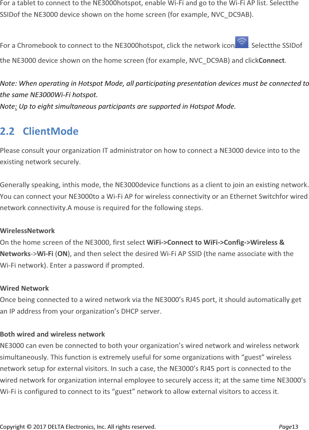 Copyright © 2017 DELTA Electronics, Inc. All rights reserved.  Page13  For a tablet to connect to the NE3000hotspot, enable Wi-Fi and go to the Wi-Fi AP list. Selectthe SSIDof the NE3000 device shown on the home screen (for example, NVC_DC9AB).  For a Chromebook to connect to the NE3000hotspot, click the network icon . Selectthe SSIDof the NE3000 device shown on the home screen (for example, NVC_DC9AB) and clickConnect.  Note: When operating in Hotspot Mode, all participating presentation devices must be connected to the same NE3000Wi-Fi hotspot. Note: Up to eight simultaneous participants are supported in Hotspot Mode. 2.2 ClientMode Please consult your organization IT administrator on how to connect a NE3000 device into to the existing network securely.    Generally speaking, inthis mode, the NE3000device functions as a client to join an existing network. You can connect your NE3000to a Wi-Fi AP for wireless connectivity or an Ethernet Switchfor wired network connectivity.A mouse is required for the following steps.  WirelessNetwork On the home screen of the NE3000, first select WiFi-&gt;Connect to WiFi-&gt;Config-&gt;Wireless &amp; Networks-&gt;Wi-Fi (ON), and then select the desired Wi-Fi AP SSID (the name associate with the Wi-Fi network). Enter a password if prompted.  Wired Network Once being connected to a wired network via the NE3000’s RJ45 port, it should automatically get an IP address from your organization’s DHCP server.  Both wired and wireless network NE3000 can even be connected to both your organization’s wired network and wireless network simultaneously. This function is extremely useful for some organizations with “guest” wireless network setup for external visitors. In such a case, the NE3000’s RJ45 port is connected to the wired network for organization internal employee to securely access it; at the same time NE3000’s Wi-Fi is configured to connect to its “guest” network to allow external visitors to access it.  