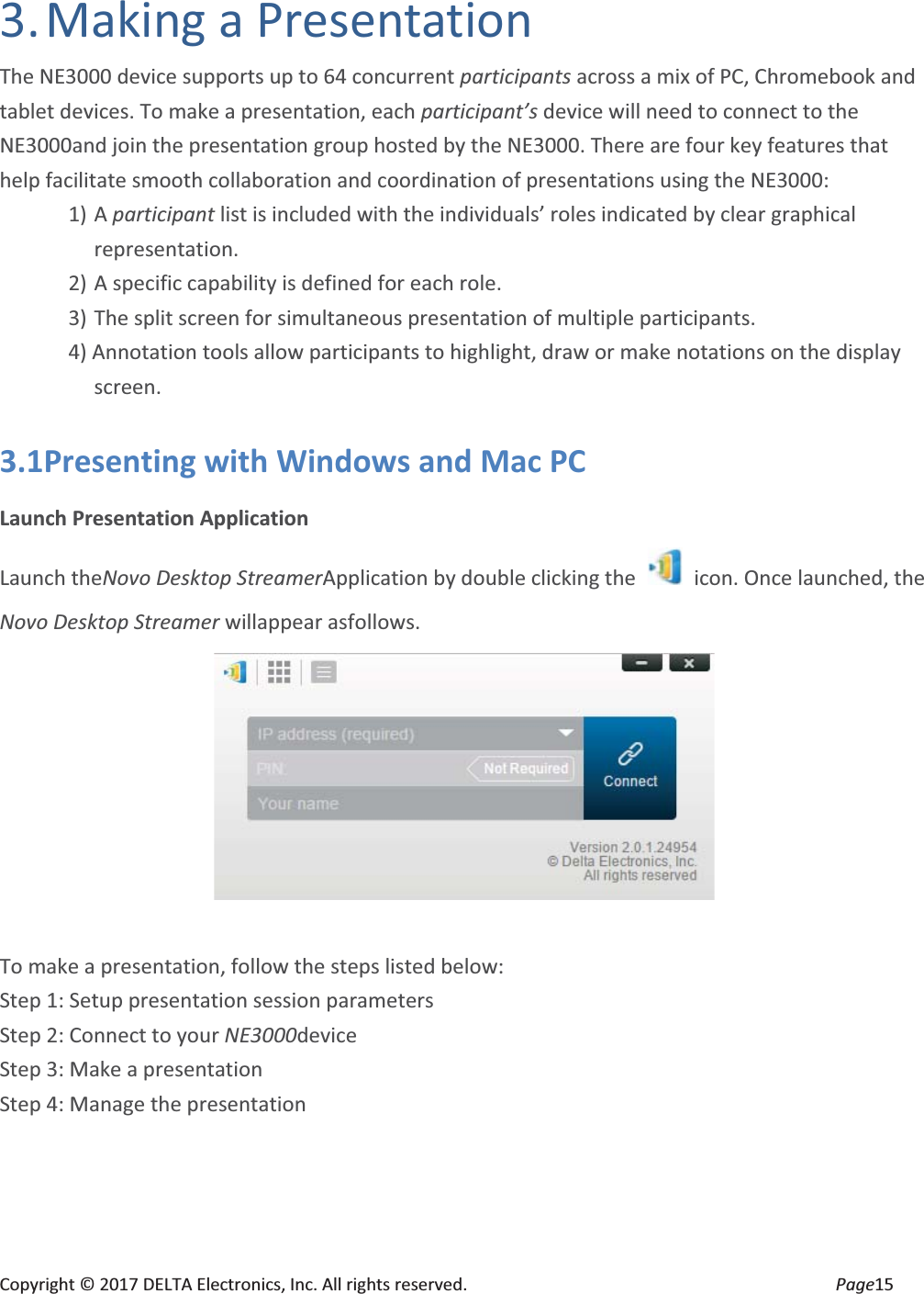 Copyright © 2017 DELTA Electronics, Inc. All rights reserved.  Page15 3. Making  a  Presentation The NE3000 device supports up to 64 concurrent participants across a mix of PC, Chromebook and tablet devices. To make a presentation, each participant’s device will need to connect to the NE3000and join the presentation group hosted by the NE3000. There are four key features that help facilitate smooth collaboration and coordination of presentations using the NE3000: 1) A participant list is included with the individuals’ roles indicated by clear graphical representation. 2) A specific capability is defined for each role. 3) The split screen for simultaneous presentation of multiple participants. 4) Annotation tools allow participants to highlight, draw or make notations on the display screen. 3.1Presenting with Windows and Mac PC Launch Presentation Application Launch theNovo Desktop StreamerApplication by double clicking the    icon. Once launched, the Novo Desktop Streamer willappear asfollows.   To make a presentation, follow the steps listed below: Step 1: Setup presentation session parameters Step 2: Connect to your NE3000device Step 3: Make a presentation Step 4: Manage the presentation 