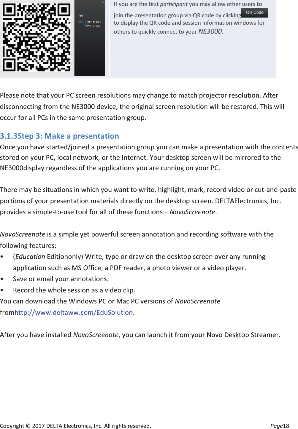 Copyright © 2017 DELTA Electronics, Inc. All rights reserved.  Page18  If you are the first participant you may allow other users to join the presentation group via QR code by clicking  to display the QR code and session information windows for others to quickly connect to your NE3000.  Please note that your PC screen resolutions may change to match projector resolution. After disconnecting from the NE3000 device, the original screen resolution will be restored. This will occur for all PCs in the same presentation group. 3.1.3Step 3: Make a presentation Once you have started/joined a presentation group you can make a presentation with the contents stored on your PC, local network, or the Internet. Your desktop screen will be mirrored to the NE3000display regardless of the applications you are running on your PC.  There may be situations in which you want to write, highlight, mark, record video or cut-and-paste portions of your presentation materials directly on the desktop screen. DELTAElectronics, Inc. provides a simple-to-use tool for all of these functions – NovoScreenote.   NovoScreenote is a simple yet powerful screen annotation and recording software with the following features: • (Education Editiononly) Write, type or draw on the desktop screen over any running application such as MS Office, a PDF reader, a photo viewer or a video player. • Save or email your annotations. • Record the whole session as a video clip. You can download the Windows PC or Mac PC versions of NovoScreenote fromhttp://www.deltaww.com/EduSolution.  After you have installed NovoScreenote, you can launch it from your Novo Desktop Streamer. 