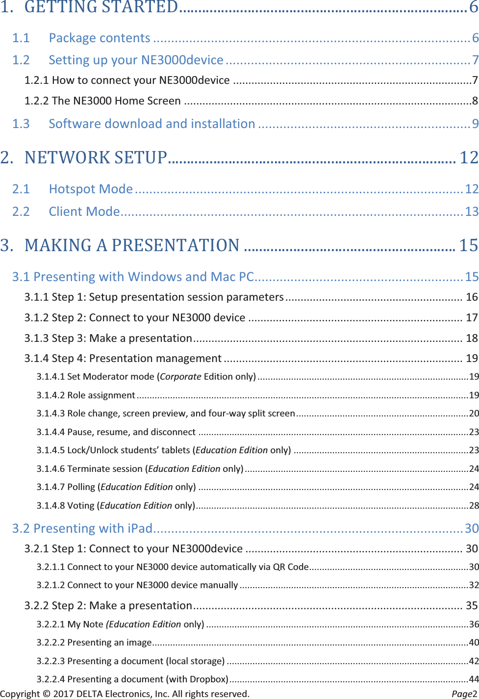 Copyright © 2017 DELTA Electronics, Inc. All rights reserved.  Page2 1. GETTING STARTED ............................................................................ 6 1.1 Package contents ........................................................................................ 6 1.2 Setting up your NE3000device .................................................................... 7 1.2.1 How to connect your NE3000device ..............................................................................7 1.2.2 The NE3000 Home Screen ..............................................................................................8 1.3 Software download and installation ........................................................... 9 2. NETWORK SETUP ............................................................................ 12 2.1 Hotspot Mode ........................................................................................... 12 2.2 Client Mode ............................................................................................... 13 3. MAKING A PRESENTATION ........................................................ 15 3.1 Presenting with Windows and Mac PC .......................................................... 15 3.1.1 Step 1: Setup presentation session parameters ..........................................................  16 3.1.2 Step 2: Connect to your NE3000 device ...................................................................... 17 3.1.3 Step 3: Make a presentation ........................................................................................  18 3.1.4 Step 4: Presentation management .............................................................................. 19 3.1.4.1 Set Moderator mode (Corporate Edition only) .................................................................................. 19 3.1.4.2 Role assignment ................................................................................................................................. 19 3.1.4.3 Role change, screen preview, and four-way split screen ................................................................... 20 3.1.4.4 Pause, resume, and disconnect ......................................................................................................... 23 3.1.4.5 Lock/Unlock students’ tablets (Education Edition only) .................................................................... 23 3.1.4.6 Terminate session (Education Edition only) ....................................................................................... 24 3.1.4.7 Polling (Education Edition only) ......................................................................................................... 24 3.1.4.8 Voting (Education Edition only) .......................................................................................................... 28 3.2 Presenting with iPad ...................................................................................... 30 3.2.1 Step 1: Connect to your NE3000device ....................................................................... 30 3.2.1.1 Connect to your NE3000 device automatically via QR Code .............................................................. 30 3.2.1.2 Connect to your NE3000 device manually ......................................................................................... 32 3.2.2 Step 2: Make a presentation ........................................................................................  35 3.2.2.1 My Note (Education Edition only) ...................................................................................................... 36 3.2.2.2 Presenting an image ........................................................................................................................... 40 3.2.2.3 Presenting a document (local storage) .............................................................................................. 42 3.2.2.4 Presenting a document (with Dropbox) ............................................................................................. 44 