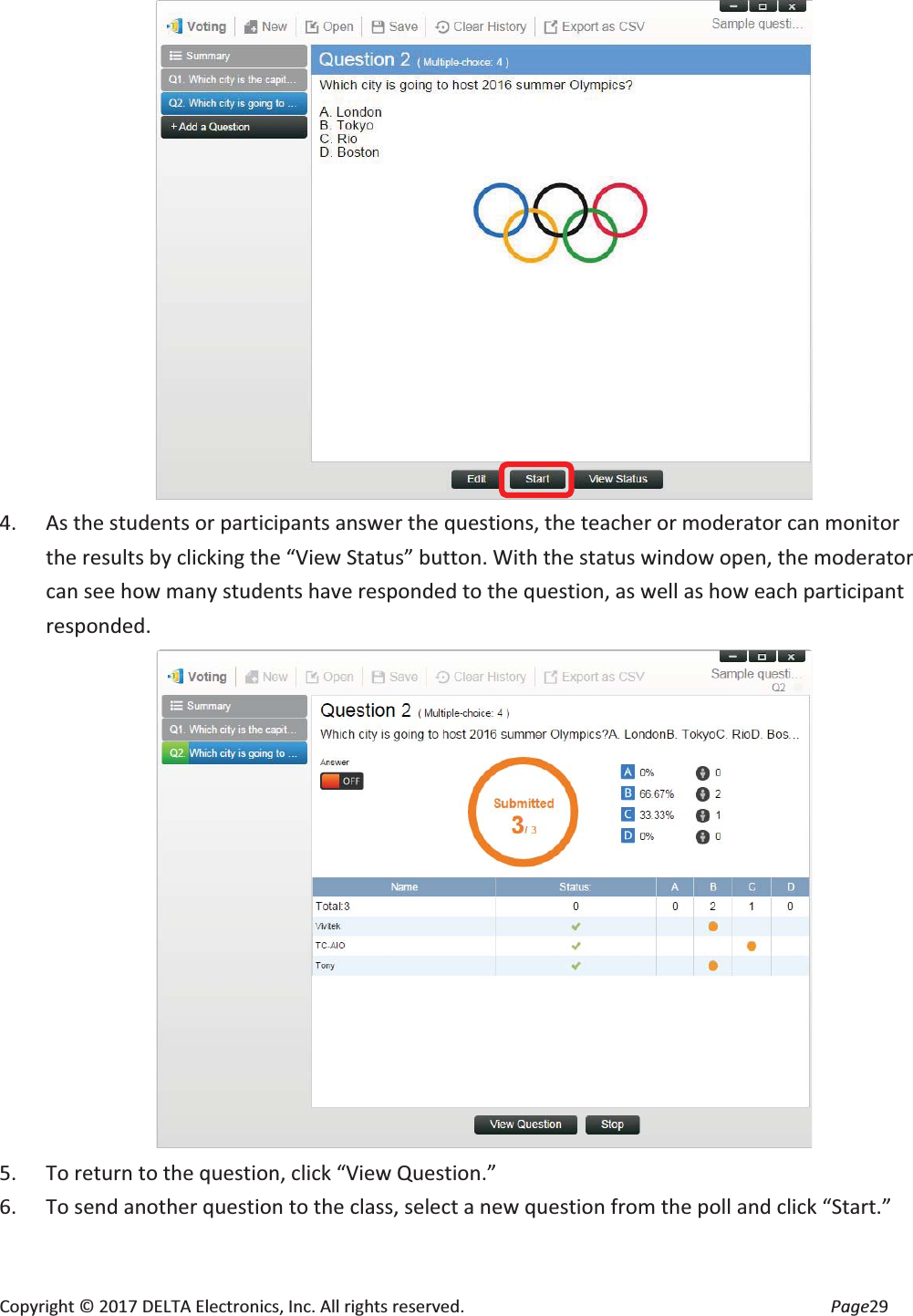 Copyright © 2017 DELTA Electronics, Inc. All rights reserved.  Page29  4. As the students or participants answer the questions, the teacher or moderator can monitor the results by clicking the “View Status” button. With the status window open, the moderator can see how many students have responded to the question, as well as how each participant responded.   5. To return to the question, click “View Question.” 6. To send another question to the class, select a new question from the poll and click “Start.” 