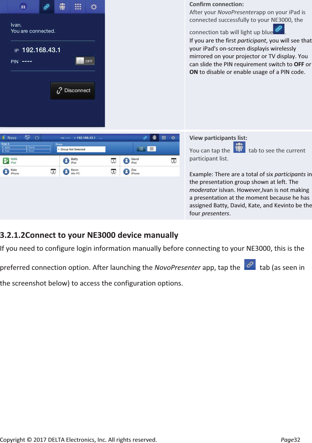 Copyright © 2017 DELTA Electronics, Inc. All rights reserved.  Page32  Confirm connection: After your NovoPresenterapp on your iPad is connected successfully to your NE3000, the connection tab will light up blue . If you are the first participant, you will see that your iPad&apos;s on-screen displayis wirelessly mirrored on your projector or TV display. You can slide the PIN requirement switch to OFF or ON to disable or enable usage of a PIN code.  View participants list: You can tap the    tab to see the current participant list.  Example: There are a total of six participants in the presentation group shown at left. The moderator isIvan. However,Ivan is not making a presentation at the moment because he has assigned Batty, David, Kate, and Kevinto be the four presenters. 3.2.1.2Connect to your NE3000 device manually If you need to configure login information manually before connecting to your NE3000, this is the preferred connection option. After launching the NovoPresenter app, tap the    tab (as seen in the screenshot below) to access the configuration options. 