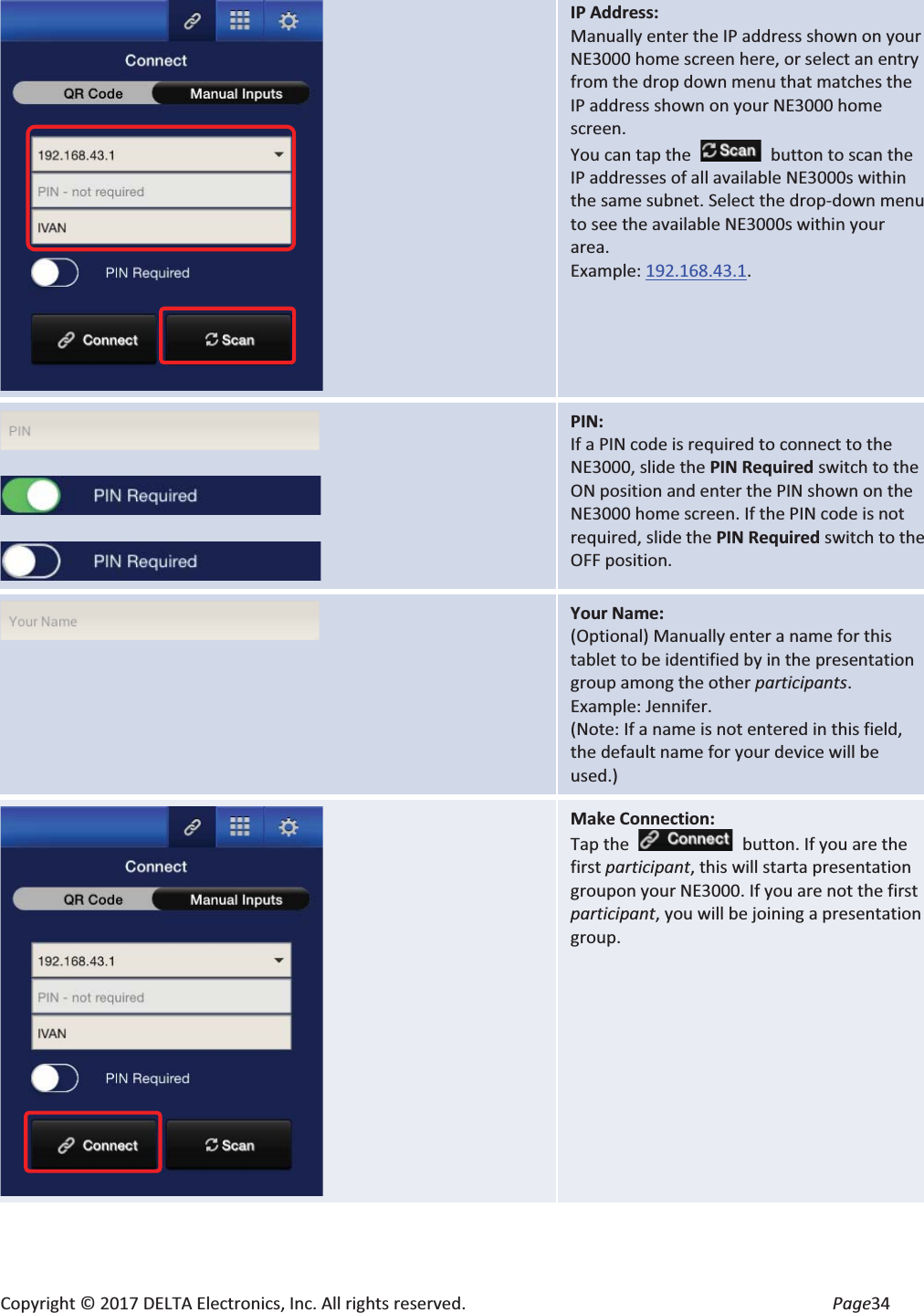 Copyright © 2017 DELTA Electronics, Inc. All rights reserved.  Page34  IP Address: Manually enter the IP address shown on your NE3000 home screen here, or select an entry from the drop down menu that matches the IP address shown on your NE3000 home screen. You can tap the  button to scan the IP addresses of all available NE3000s within the same subnet. Select the drop-down menu to see the available NE3000s within your area. Example: 192.168.43.1.      PIN: If a PIN code is required to connect to the NE3000, slide the PIN Required switch to the ON position and enter the PIN shown on the NE3000 home screen. If the PIN code is not required, slide the PIN Required switch to the OFF position.  Your Name: (Optional) Manually enter a name for this tablet to be identified by in the presentation group among the other participants.  Example: Jennifer. (Note: If a name is not entered in this field, the default name for your device will be used.)  Make Connection: Tap the    button. If you are the first participant, this will starta presentation groupon your NE3000. If you are not the first participant, you will be joining a presentation group.  
