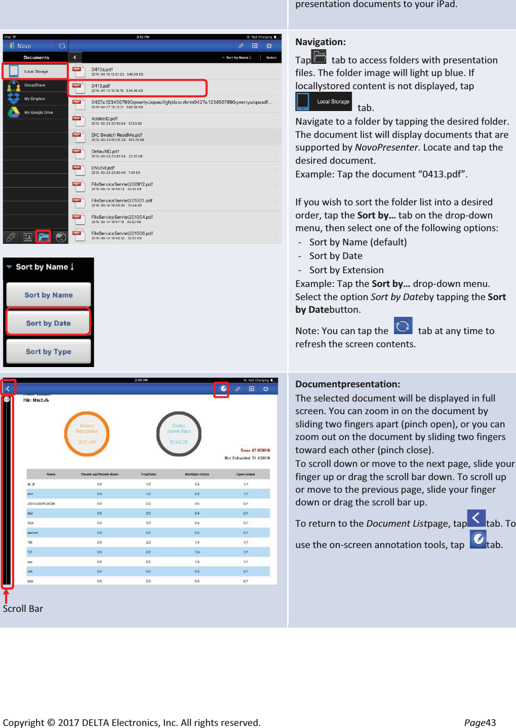 Copyright © 2017 DELTA Electronics, Inc. All rights reserved.  Page43 presentation documents to your iPad.    Navigation: Tap tab to access folders with presentation files. The folder image will light up blue. If locallystored content is not displayed, tap tab. Navigate to a folder by tapping the desired folder. The document list will display documents that are supported by NovoPresenter. Locate and tap the desired document. Example: Tap the document “0413.pdf”.  If you wish to sort the folder list into a desired order, tap the Sort by… tab on the drop-down menu, then select one of the following options: - Sort by Name (default) - Sort by Date - Sort by Extension Example: Tap the Sort by… drop-down menu. Select the option Sort by Dateby tapping the Sort by Datebutton.  Note: You can tap the    tab at any time to refresh the screen contents.   Scroll Bar Documentpresentation: The selected document will be displayed in full screen. You can zoom in on the document by sliding two fingers apart (pinch open), or you can zoom out on the document by sliding two fingers toward each other (pinch close). To scroll down or move to the next page, slide your finger up or drag the scroll bar down. To scroll up or move to the previous page, slide your finger down or drag the scroll bar up. To return to the Document Listpage, taptab. To use the on-screen annotation tools, tap  tab.  