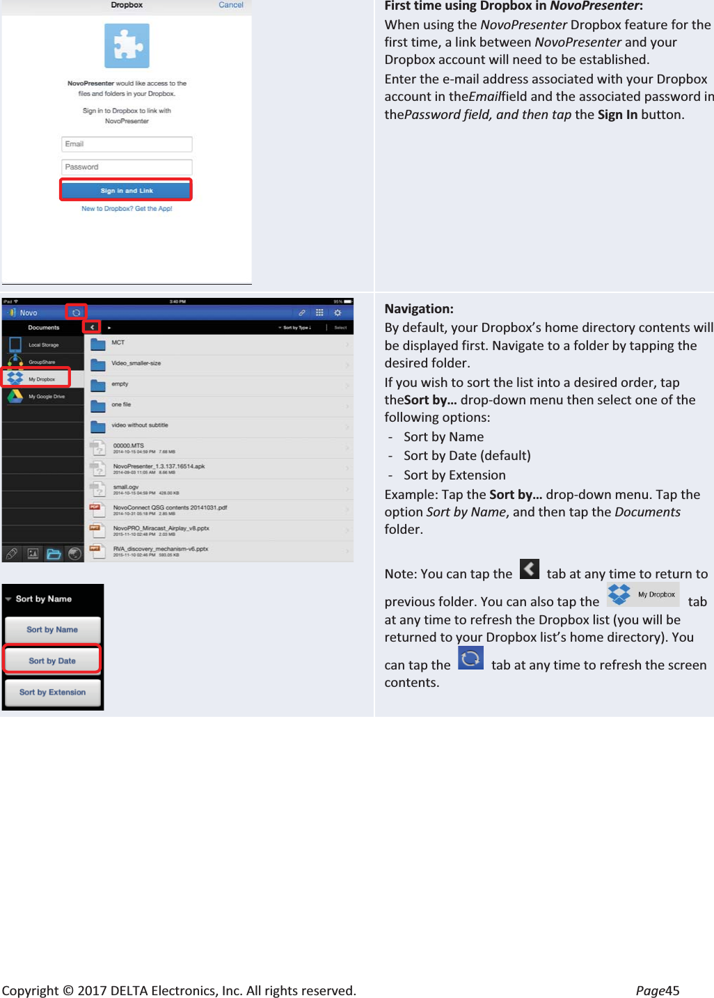 Copyright © 2017 DELTA Electronics, Inc. All rights reserved.  Page45  First time using Dropbox in NovoPresenter: When using the NovoPresenter Dropbox feature for the first time, a link between NovoPresenter and your Dropbox account will need to be established. Enter the e-mail address associated with your Dropbox account in theEmailfield and the associated password in thePassword field, and then tap the Sign In button.    Navigation: By default, your Dropbox’s home directory contents will be displayed first. Navigate to a folder by tapping the desired folder. If you wish to sort the list into a desired order, tap theSort by… drop-down menu then select one of the following options: - Sort by Name - Sort by Date (default) - Sort by Extension Example: Tap the Sort by… drop-down menu. Tap the option Sort by Name, and then tap the Documents folder.  Note: You can tap the   tab at any time to return to previous folder. You can also tap the   tab at any time to refresh the Dropbox list (you will be returned to your Dropbox list’s home directory). You can tap the   tab at any time to refresh the screen contents. 