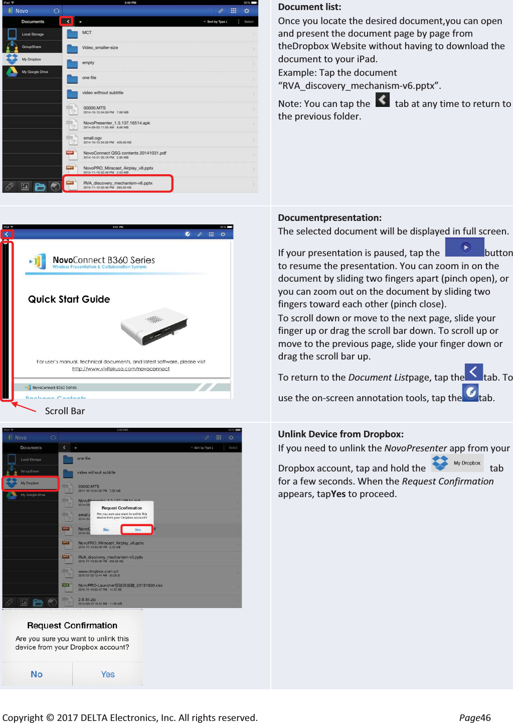 Copyright © 2017 DELTA Electronics, Inc. All rights reserved.  Page46  Document list: Once you locate the desired document,you can open and present the document page by page from theDropbox Website without having to download the document to your iPad. Example: Tap the document “RVA_discovery_mechanism-v6.pptx”. Note: You can tap the   tab at any time to return to the previous folder.   Documentpresentation: The selected document will be displayed in full screen. If your presentation is paused, tap the  button to resume the presentation. You can zoom in on the document by sliding two fingers apart (pinch open), or you can zoom out on the document by sliding two fingers toward each other (pinch close). To scroll down or move to the next page, slide your finger up or drag the scroll bar down. To scroll up or move to the previous page, slide your finger down or drag the scroll bar up. To return to the Document Listpage, tap thetab. To use the on-screen annotation tools, tap the tab.   Unlink Device from Dropbox: If you need to unlink the NovoPresenter app from your Dropbox account, tap and hold the  tab for a few seconds. When the Request Confirmation appears, tapYes to proceed. Scroll Bar 