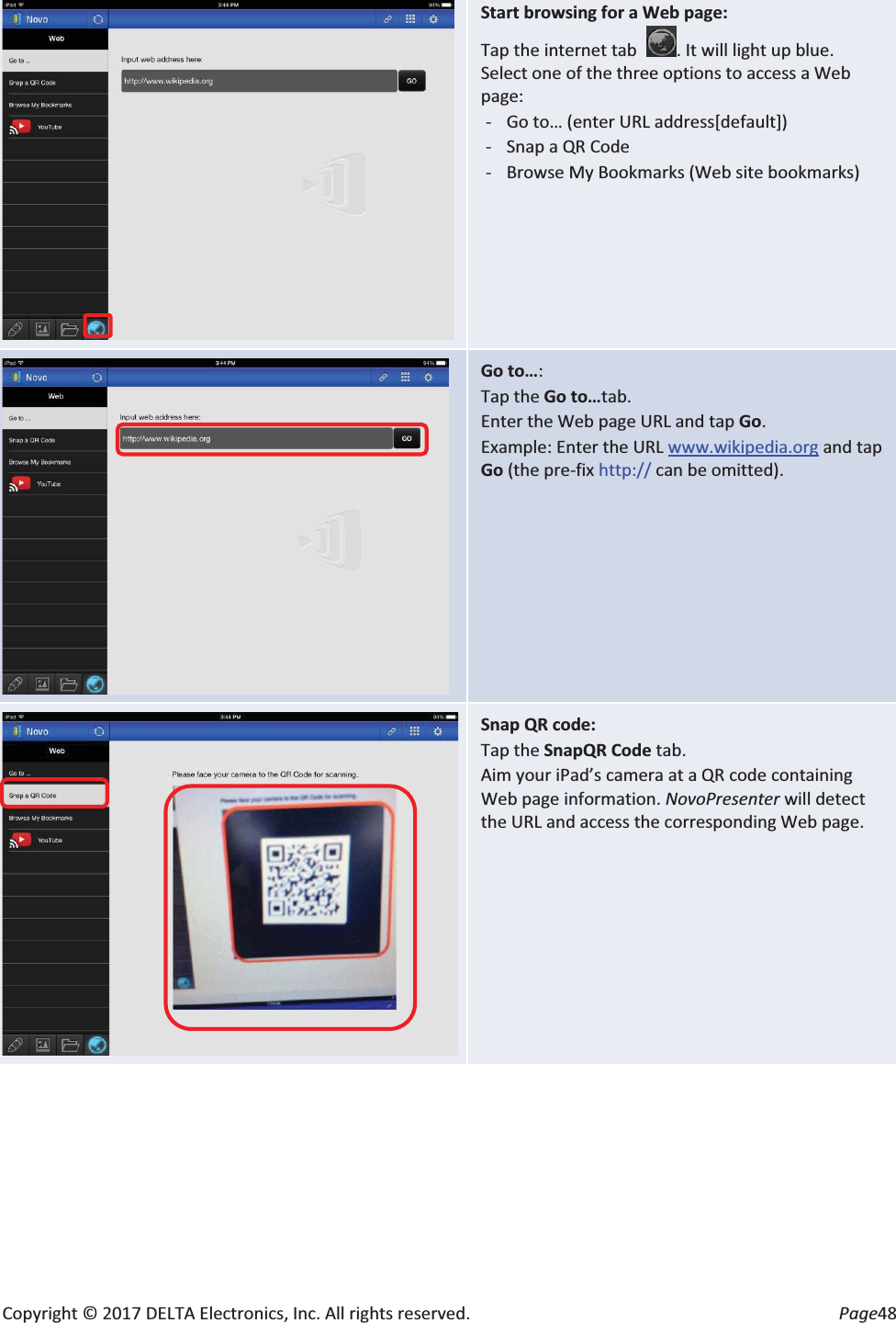 Copyright © 2017 DELTA Electronics, Inc. All rights reserved.  Page48  Start browsing for a Web page: Tap the internet tab  . It will light up blue. Select one of the three options to access a Web page: - Go to… (enter URL address[default]) - Snap a QR Code - Browse My Bookmarks (Web site bookmarks)     Go to…: Tap the Go to…tab. Enter the Web page URL and tap Go. Example: Enter the URL www.wikipedia.org and tap Go (the pre-fix http:// can be omitted).  Snap QR code: Tap the SnapQR Code tab. Aim your iPad’s camera at a QR code containing Web page information. NovoPresenter will detect the URL and access the corresponding Web page. 