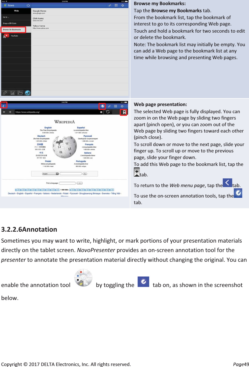 Copyright © 2017 DELTA Electronics, Inc. All rights reserved.  Page49  Browse my Bookmarks: Tap the Browse my Bookmarks tab. From the bookmark list, tap the bookmark of interest to go to its corresponding Web page. Touch and hold a bookmark for two seconds to edit or delete the bookmark. Note: The bookmark list may initially be empty. You can add a Web page to the bookmark list at any time while browsing and presenting Web pages.  Web page presentation: The selected Web page is fully displayed. You can zoom in on the Web page by sliding two fingers apart (pinch open), or you can zoom out of the Web page by sliding two fingers toward each other (pinch close). To scroll down or move to the next page, slide your finger up. To scroll up or move to the previous page, slide your finger down. To add this Web page to the bookmark list, tap thetab. To return to the Web menu page, tap the tab. To use the on-screen annotation tools, tap thetab.  3.2.2.6Annotation Sometimes you may want to write, highlight, or mark portions of your presentation materials directly on the tablet screen. NovoPresenter provides an on-screen annotation tool for the presenter to annotate the presentation material directly without changing the original. You can enable the annotation tool    by toggling the    tab on, as shown in the screenshot below. 