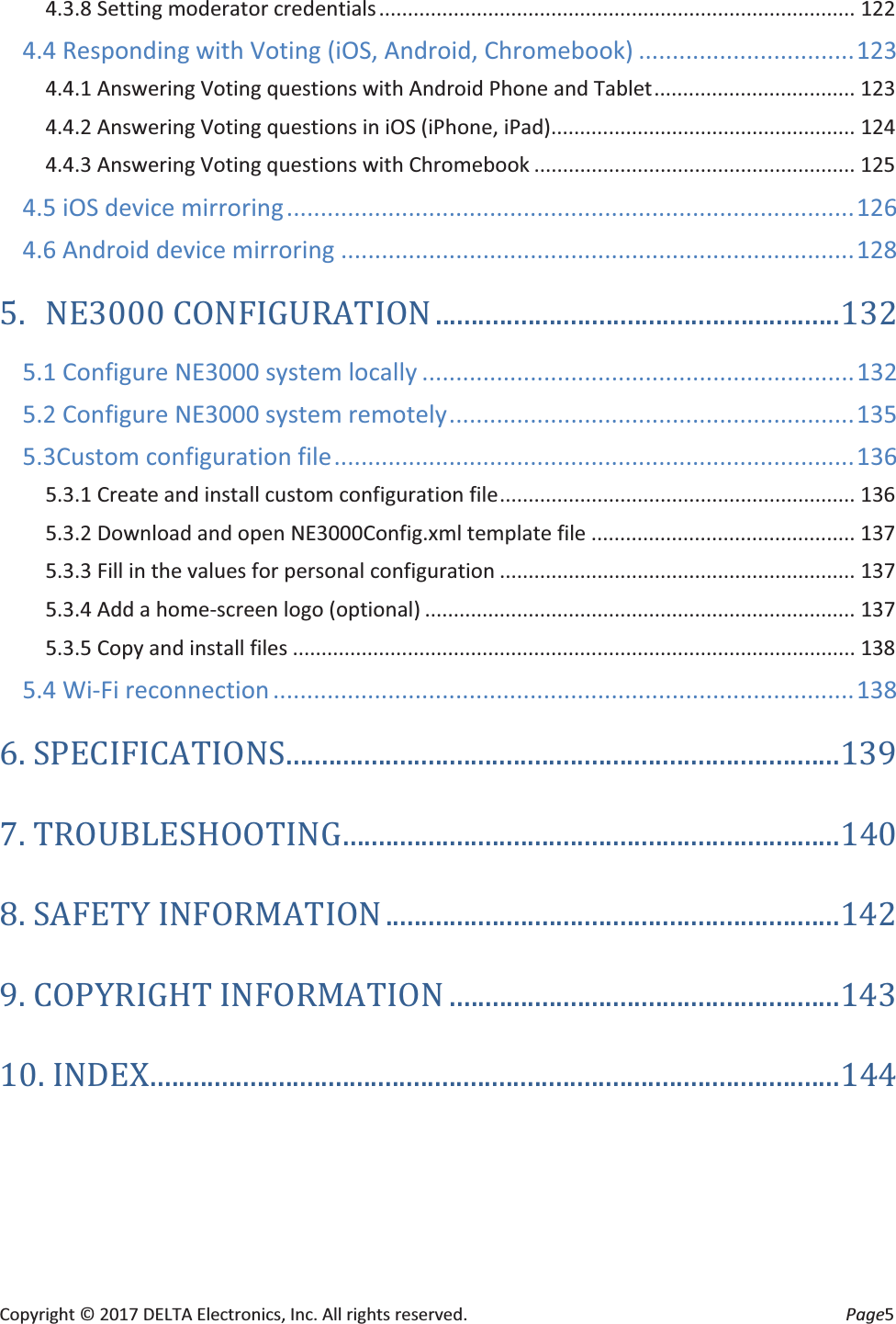 Copyright © 2017 DELTA Electronics, Inc. All rights reserved.  Page5 4.3.8 Setting moderator credentials ...................................................................................  122 4.4 Responding with Voting (iOS, Android, Chromebook) ................................ 123 4.4.1 Answering Voting questions with Android Phone and Tablet ...................................  123 4.4.2 Answering Voting questions in iOS (iPhone, iPad)..................................................... 124 4.4.3 Answering Voting questions with Chromebook ........................................................ 125 4.5 iOS device mirroring .................................................................................... 126 4.6 Android device mirroring ............................................................................ 128 5. NE3000 CONFIGURATION ......................................................... 132 5.1 Configure NE3000 system locally ................................................................ 132 5.2 Configure NE3000 system remotely ............................................................ 135 5.3Custom configuration file ............................................................................. 136 5.3.1 Create and install custom configuration file ..............................................................  136 5.3.2 Download and open NE3000Config.xml template file .............................................. 137 5.3.3 Fill in the values for personal configuration .............................................................. 137 5.3.4 Add a home-screen logo (optional) ........................................................................... 137 5.3.5 Copy and install files .................................................................................................. 138 5.4 Wi-Fi reconnection ...................................................................................... 138 6.  SPECIFICATIONS .............................................................................. 139 7. TROUBLESHOOTING ...................................................................... 140 8. SAFETY INFORMATION ................................................................ 142 9. COPYRIGHT INFORMATION ....................................................... 143 10. INDEX ................................................................................................. 144  