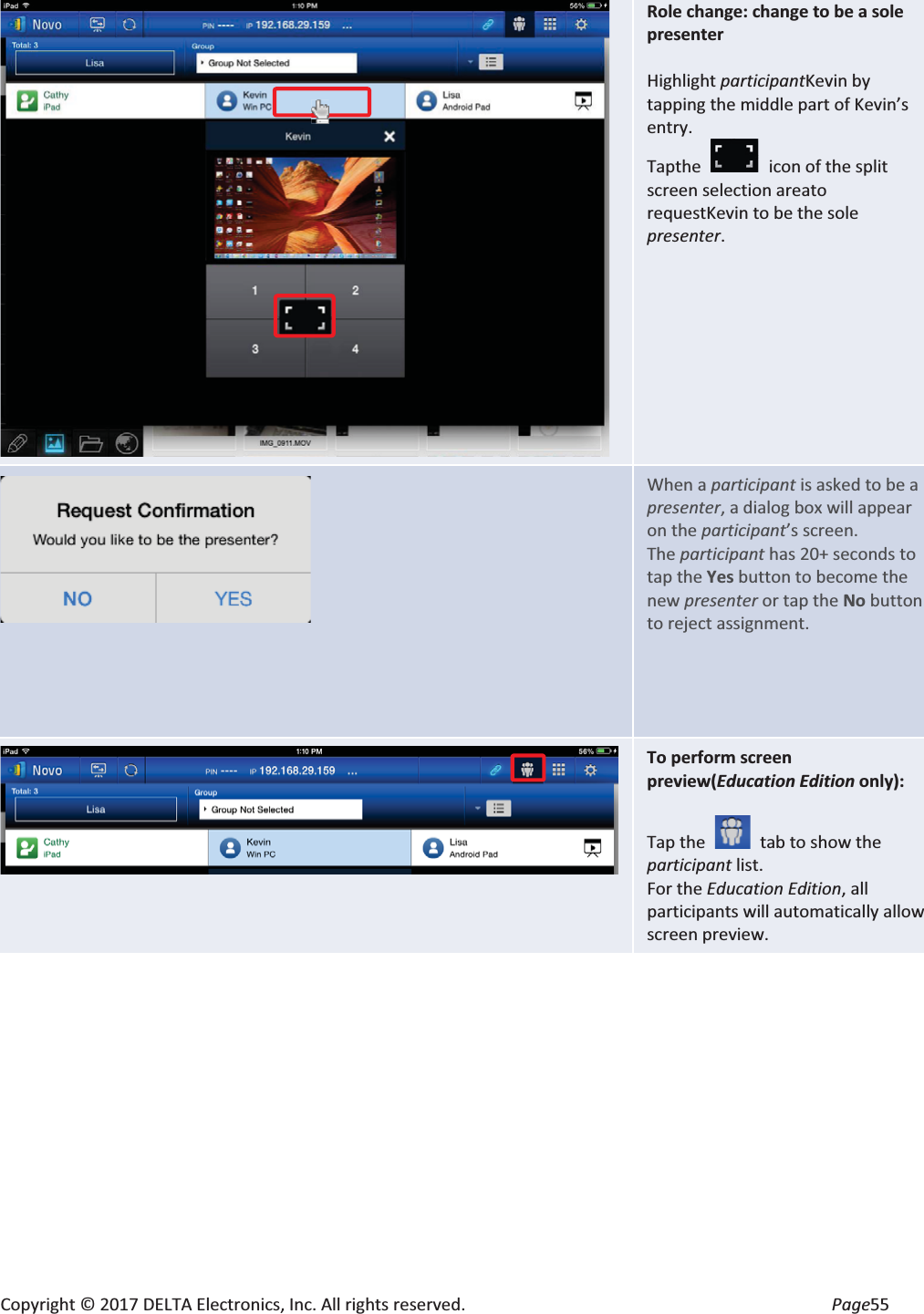 Copyright © 2017 DELTA Electronics, Inc. All rights reserved.  Page55  Role change: change to be a sole presenter  Highlight participantKevin by tapping the middle part of Kevin’s entry.Tapthe  icon of the split screen selection areato requestKevin to be the sole presenter.      When a participant is asked to be a presenter, a dialog box will appear on the participant’s screen. The participant has 20+ seconds to tap the Yes button to become the new presenter or tap the No button to reject assignment.  To perform screen preview(Education Edition only):  Tap the    tab to show the participant list. For the Education Edition, all participants will automatically allow screen preview. 