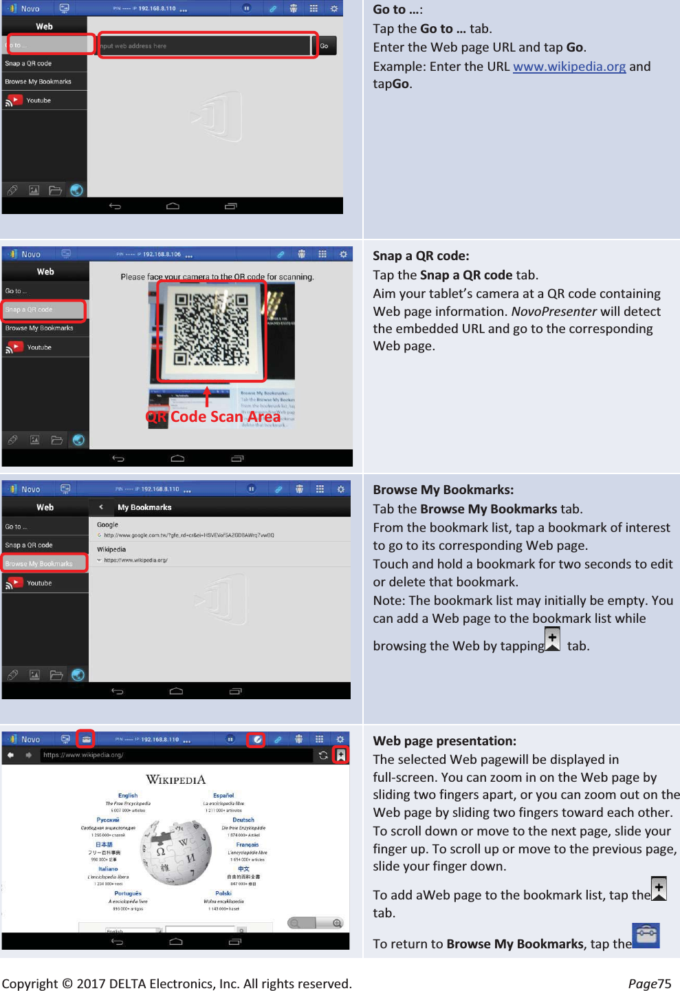Copyright © 2017 DELTA Electronics, Inc. All rights reserved.  Page75   Go to …: Tap the Go to … tab. Enter the Web page URL and tap Go. Example: Enter the URL www.wikipedia.org and tapGo.  Snap a QR code: Tap the Snap a QR code tab. Aim your tablet’s camera at a QR code containing Web page information. NovoPresenter will detect the embedded URL and go to the corresponding Web page.   Browse My Bookmarks: Tab the Browse My Bookmarks tab. From the bookmark list, tap a bookmark of interest to go to its corresponding Web page. Touch and hold a bookmark for two seconds to edit or delete that bookmark. Note: The bookmark list may initially be empty. You can add a Web page to the bookmark list while browsing the Web by tapping   tab.  Web page presentation: The selected Web pagewill be displayed in full-screen. You can zoom in on the Web page by sliding two fingers apart, or you can zoom out on the Web page by sliding two fingers toward each other. To scroll down or move to the next page, slide your finger up. To scroll up or move to the previous page, slide your finger down. To add aWeb page to the bookmark list, tap thetab. To return to Browse My Bookmarks, tap theQR Code Scan Area   