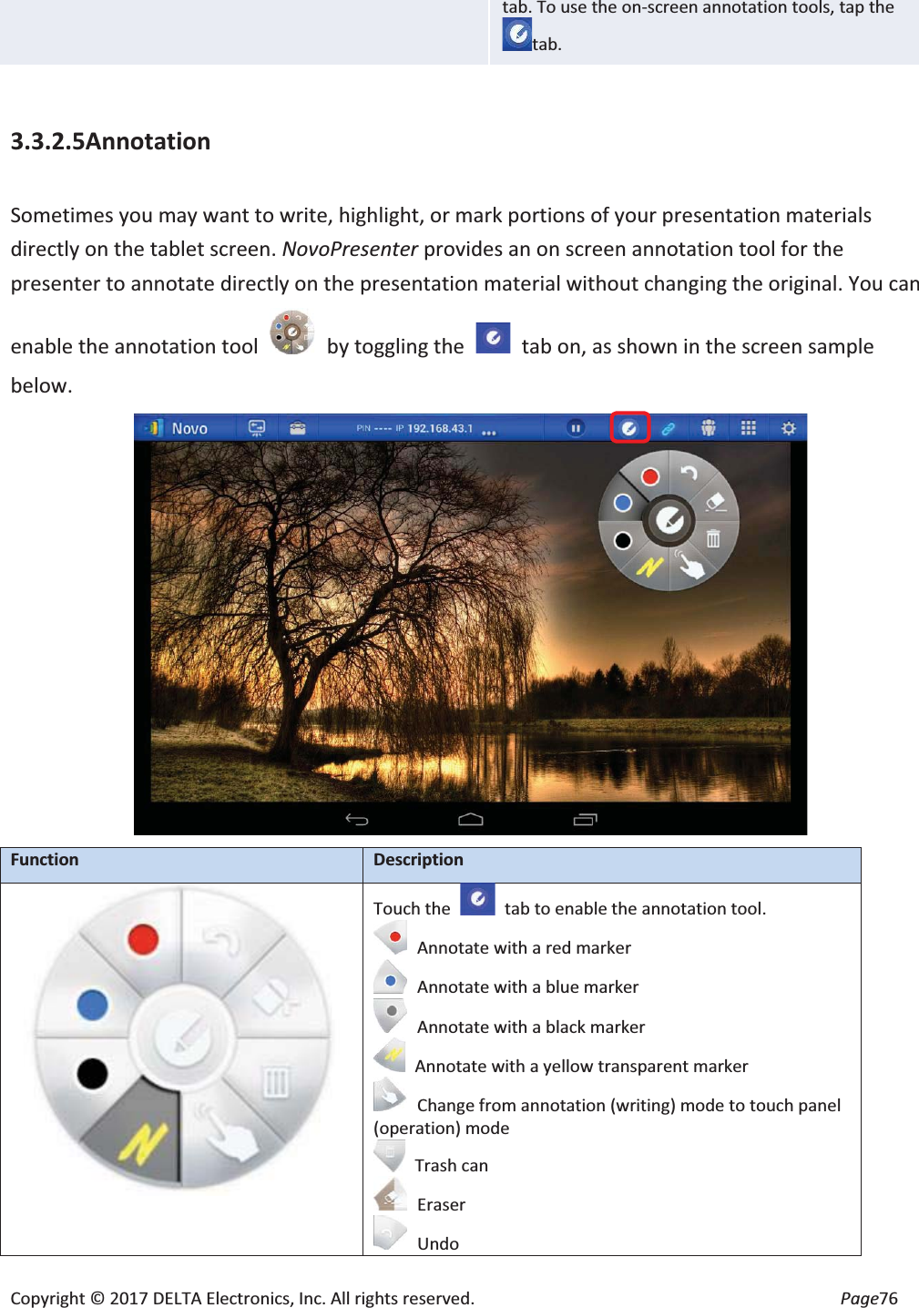 Copyright © 2017 DELTA Electronics, Inc. All rights reserved.  Page76 tab. To use the on-screen annotation tools, tap thetab.  3.3.2.5Annotation  Sometimes you may want to write, highlight, or mark portions of your presentation materials directly on the tablet screen. NovoPresenter provides an on screen annotation tool for the presenter to annotate directly on the presentation material without changing the original. You can enable the annotation tool    by toggling the    tab on, as shown in the screen sample below.  FunctionDescription Touch the   tab to enable the annotation tool. Annotate with a red marker Annotate with a blue marker Annotate with a black marker   Annotate with a yellow transparent marker Change from annotation (writing) mode to touch panel (operation) mode  Trash can Eraser Undo 