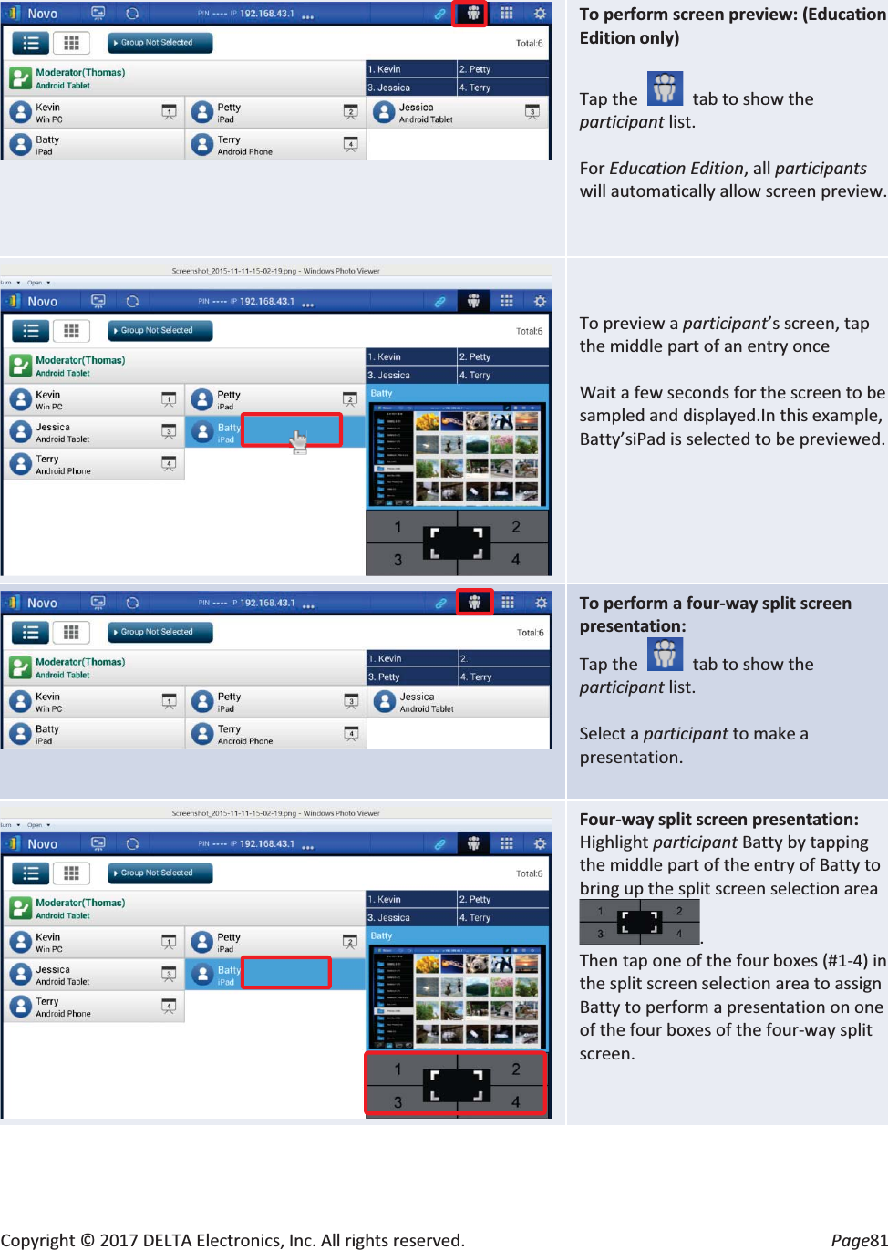 Copyright © 2017 DELTA Electronics, Inc. All rights reserved. Page81 To perform screen preview: (Education Edition only) Tap the tab to show the participant list. For Education Edition, all participantswill automatically allow screen preview. To preview a participant’s screen, tap the middle part of an entry once Wait a few seconds for the screen to be sampled and displayed.In this example, Batty’siPad is selected to be previewed. To perform a four-way split screen presentation: Tap the tab to show the participant list. Select a participant to make a presentation. Four-way split screen presentation: Highlight participant Batty by tapping the middle part of the entry of Batty to bring up the split screen selection area. Then tap one of the four boxes (#1-4) in the split screen selection area to assign Batty to perform a presentation on one of the four boxes of the four-way split screen.