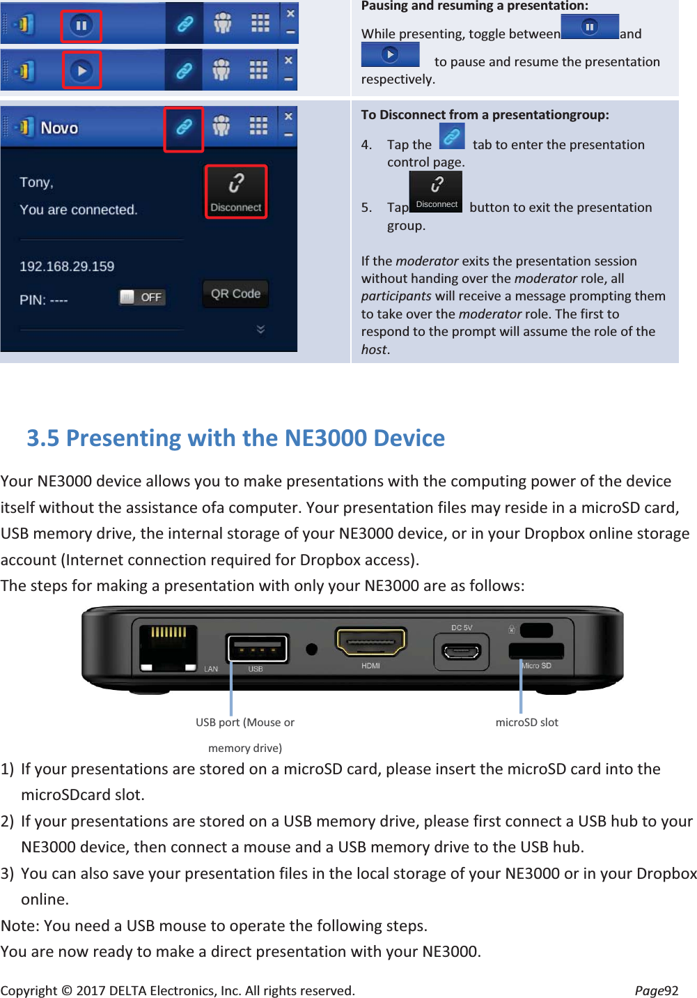 Copyright © 2017 DELTA Electronics, Inc. All rights reserved. Page92 Pausing and resuming a presentation: While presenting, toggle between and to pause and resume the presentation respectively. To Disconnect from a presentationgroup: 4. Tap the tab to enter the presentation control page. 5. Tap button to exit the presentation group. If the moderator exits the presentation session without handing over the moderator role, all participants will receive a message prompting them to take over the moderator role. The first to respond to the prompt will assume the role of the host. 3.5 Presenting with the NE3000 Device Your NE3000 device allows you to make presentations with the computing power of the device itself without the assistance ofa computer. Your presentation files may reside in a microSD card, USB memory drive, the internal storage of your NE3000 device, or in your Dropbox online storage account (Internet connection required for Dropbox access). The steps for making a presentation with only your NE3000 are as follows: 1) If your presentations are stored on a microSD card, please insert the microSD card into the microSDcard slot. 2) If your presentations are stored on a USB memory drive, please first connect a USB hub to your NE3000 device, then connect a mouse and a USB memory drive to the USB hub. 3) You can also save your presentation files in the local storage of your NE3000 or in your Dropbox online. Note: You need a USB mouse to operate the following steps. You are now ready to make a direct presentation with your NE3000. microSD slot USB port (Mouse or memory drive)