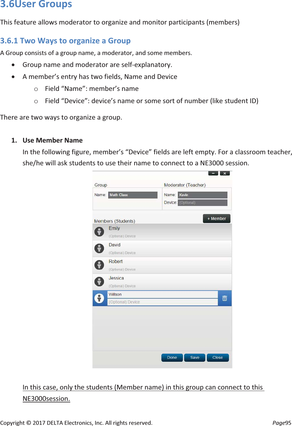 Copyright © 2017 DELTA Electronics, Inc. All rights reserved. Page95 3.6User Groups This feature allows moderator to organize and monitor participants (members) 3.6.1 Two Ways to organize a Group A Group consists of a group name, a moderator, and some members. x Group name and moderator are self-explanatory. x A member’s entry has two fields, Name and Device o Field “Name”: member’s name o Field “Device”: device’s name or some sort of number (like student ID) There are two ways to organize a group. 1. Use Member Name In the following figure, member’s “Device” fields are left empty. For a classroom teacher, she/he will ask students to use their name to connect to a NE3000 session. In this case, only the students (Member name) in this group can connect to this NE3000session.